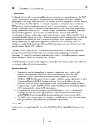 5 PATHWAY TO A FUTURE SYSTEM
126
COORDINATION
The Board will be a fully-resourced and functioning entity that oversees and manages the INSP
system. Rotations and interagency, intergovernmental, and inter-sector transfers will be an
integral part of this stage. There will need to be sessions that teach strategies to establish and best
use networks and the other benefits of a rotation assignment in orientation classes within the
INSP program. Agencies and employees will need to pursue interagency opportunities (e.g.,
consider requiring reciprocal exchanges, perhaps averaged out over a year, so no participating
agency experiences a major net loss). The INSP budget should ensure that funding is provided
for rotational assignments. Given the busy schedules but also elevated skills of NSPs,
opportunities for distance collaboration technologies should be made widely available. These
techniques should reinforce, not replace, funded on-site participation opportunities -- in much the
same manner as simulations are used to augment actual flight hours for pilot training. Pre-
deployment training for deployed NSP personnel, whether civilian or military, should be
mandatory, standardized, and impart skills useful for interagency work as well as related to the
specific mission that the NSPs will join.
The INSP system should include a Board enforcement mechanism to ensure that departments
and agencies meet minimum standards when asking for and adjudicating new security
clearances. For example, every agency and department might be obliged to document requests
for new clearances that are not granted within 180 days.
The HR information system for this stage must include data from federal, state, local, tribal, non-
government, and private sector organizations.
Recommendations:
• Mechanisms must to be developed to monitor, evaluate, and report on the results
achieved by various civil-military coordination arrangements within the INSP
framework, to better capture lessons learned about which practices work best.
• OMB and OPM should issue directives to support sufficient agency expenditures to allow
for personnel floats in INSP-designated positions. Congress should provide some
additional resources for this purpose to the central management function by the Board.
• Congress should require that OPM, OMB, and the Board authority develop standardized
MOU instruments for various INSP mission areas.
• Congress should amend the Intergovernmental Personnel Act (IPA) to better enable
exchanges between the federal government and state/local/tribal/territorial entities.
• An NSP HRIS should be expanded to include data from private sector and NGOs.
• The INSP system website should be enhanced to include partners from the private sector,
other governments, and international governmental organizations.
INCENTIVES
The discussion in Stages 1, 2, and 3 are applicable to Stage 4 but expanded to include private
sector.
 