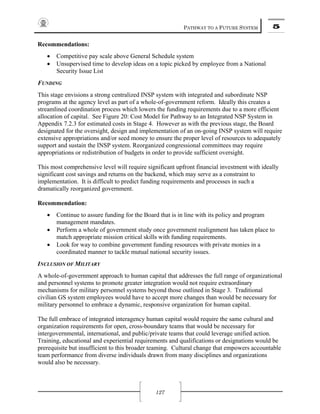 PATHWAY TO A FUTURE SYSTEM 5
127
Recommendations:
• Competitive pay scale above General Schedule system
• Unsupervised time to develop ideas on a topic picked by employee from a National
Security Issue List
FUNDING
This stage envisions a strong centralized INSP system with integrated and subordinate NSP
programs at the agency level as part of a whole-of-government reform. Ideally this creates a
streamlined coordination process which lowers the funding requirements due to a more efficient
allocation of capital. See Figure 20: Cost Model for Pathway to an Integrated NSP System in
Appendix 7.2.3 for estimated costs in Stage 4. However as with the previous stage, the Board
designated for the oversight, design and implementation of an on-going INSP system will require
extensive appropriations and/or seed money to ensure the proper level of resources to adequately
support and sustain the INSP system. Reorganized congressional committees may require
appropriations or redistribution of budgets in order to provide sufficient oversight.
This most comprehensive level will require significant upfront financial investment with ideally
significant cost savings and returns on the backend, which may serve as a constraint to
implementation. It is difficult to predict funding requirements and processes in such a
dramatically reorganized government.
Recommendation:
• Continue to assure funding for the Board that is in line with its policy and program
management mandates.
• Perform a whole of government study once government realignment has taken place to
match appropriate mission critical skills with funding requirements.
• Look for way to combine government funding resources with private monies in a
coordinated manner to tackle mutual national security issues.
INCLUSION OF MILITARY
A whole-of-government approach to human capital that addresses the full range of organizational
and personnel systems to promote greater integration would not require extraordinary
mechanisms for military personnel systems beyond those outlined in Stage 3. Traditional
civilian GS system employees would have to accept more changes than would be necessary for
military personnel to embrace a dynamic, responsive organization for human capital.
The full embrace of integrated interagency human capital would require the same cultural and
organization requirements for open, cross-boundary teams that would be necessary for
intergovernmental, international, and public/private teams that could leverage unified action.
Training, educational and experiential requirements and qualifications or designations would be
prerequisite but insufficient to this broader teaming. Cultural change that empowers accountable
team performance from diverse individuals drawn from many disciplines and organizations
would also be necessary.
 