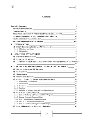 CONTENTS
XV
Contents
Executive Summary _____________________________________________________ i 
NEED FOR MAJOR REFORM ___________________________________________________ I 
CURRENT SYSTEM__________________________________________________________ III 
RECOMMENDATIONS FOR AN INTEGRATED HUMAN CAPITAL SYSTEM _______________ III 
FOUR IMPLEMENTATION STAGES TO AN INTEGRATED SYSTEM _____________________ VI 
KEY ENABLERS FOR TRANSFORMATION________________________________________ XI 
VALUE OF SUCCESS AND COST OF FAILURE ____________________________________XIII 
1.  INTRODUCTION__________________________________________________ 1 
1.1  STUDY OBJECTIVES, SCOPE, AND METHODOLOGY ____________________________3 
1.1.1  Objectives and Scope _________________________________________________3 
1.1.2  Methodology ________________________________________________________4 
2.  STRATEGIC ENVIRONMENT______________________________________ 7 
2.1  STRATEGIC ENVIRONMENT _______________________________________________8 
2.2  EXTERNAL ENVIRONMENT _______________________________________________8 
2.3  ALIGNMENT OF THE NATIONAL SECURITY SYSTEM WITH THE STRATEGIC ENVIRONMENT
_____________________________________________________________________10 
3.  CREATION AND DEVELOPMENT OF THE CURRENT SYSTEM______ 15 
3.1  FOUNDATIONS OF THE NSP PROGRAM_____________________________________15 
3.2  BACKGROUND_________________________________________________________16 
3.3  MANAGEMENT ________________________________________________________18 
3.4  INFORMATION SYSTEMS ________________________________________________19 
3.5  CURRENT EFFORTS BY DEPARTMENTS AND AGENCIES _______________________20 
3.5.1  Professional Development_____________________________________________20 
3.5.2  Coordination _______________________________________________________25 
3.5.3  Incentives _________________________________________________________29 
3.5.4  Funding ___________________________________________________________30 
3.5.5  Inclusion of Military, State, and Local Components_________________________32 
3.6  GAPS IN THE CURRENT SYSTEM __________________________________________39 
3.6.1  Lack of Authority to Direct Overall NSP Program__________________________39 
3.6.2  Unclear Roles and Responsibilities______________________________________40 
3.6.3  Poor Communication Among Programs __________________________________40 
3.6.4  Lack of a Dedicated Funding Stream ____________________________________40 
3.6.5  Lack of Coordinated Congressional Oversight _____________________________41 
3.7  LESSONS LEARNED AND SUCCESSFUL PRACTICES____________________________41 
 