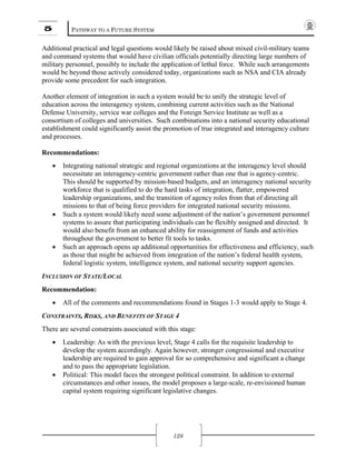 5 PATHWAY TO A FUTURE SYSTEM
128
Additional practical and legal questions would likely be raised about mixed civil-military teams
and command systems that would have civilian officials potentially directing large numbers of
military personnel, possibly to include the application of lethal force. While such arrangements
would be beyond those actively considered today, organizations such as NSA and CIA already
provide some precedent for such integration.
Another element of integration in such a system would be to unify the strategic level of
education across the interagency system, combining current activities such as the National
Defense University, service war colleges and the Foreign Service Institute as well as a
consortium of colleges and universities. Such combinations into a national security educational
establishment could significantly assist the promotion of true integrated and interagency culture
and processes.
Recommendations:
• Integrating national strategic and regional organizations at the interagency level should
necessitate an interagency-centric government rather than one that is agency-centric.
This should be supported by mission-based budgets, and an interagency national security
workforce that is qualified to do the hard tasks of integration, flatter, empowered
leadership organizations, and the transition of agency roles from that of directing all
missions to that of being force providers for integrated national security missions.
• Such a system would likely need some adjustment of the nation’s government personnel
systems to assure that participating individuals can be flexibly assigned and directed. It
would also benefit from an enhanced ability for reassignment of funds and activities
throughout the government to better fit tools to tasks.
• Such an approach opens up additional opportunities for effectiveness and efficiency, such
as those that might be achieved from integration of the nation’s federal health system,
federal logistic system, intelligence system, and national security support agencies.
INCLUSION OF STATE/LOCAL
Recommendation:
• All of the comments and recommendations found in Stages 1-3 would apply to Stage 4.
CONSTRAINTS, RISKS, AND BENEFITS OF STAGE 4
There are several constraints associated with this stage:
• Leadership: As with the previous level, Stage 4 calls for the requisite leadership to
develop the system accordingly. Again however, stronger congressional and executive
leadership are required to gain approval for so comprehensive and significant a change
and to pass the appropriate legislation.
• Political: This model faces the strongest political constraint. In addition to external
circumstances and other issues, the model proposes a large-scale, re-envisioned human
capital system requiring significant legislative changes.
 