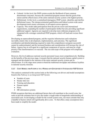 PATHWAY TO A FUTURE SYSTEM 5
129
• Cultural: At this level, the INSP system avoids the likelihood of least common
denominator outcomes, because the centralized program ensures that the good of the
nation and the effectiveness of the entire national security system is the highest priority.
• Definitional: At this level, a centralized interagency INSP system identifies and clarifies
definitional issues. The intergovernmental qualification and federal system-wide career
development track ensure consistency in all aspects across agencies.
• Capacity: This model adds participation from the private sector and international
organizations, expanding the number of participants further but also providing significant
additional support. Agencies are required to develop more elaborate programs to be
integrated with a stronger centralized INSP program, which will lead and oversee these
efforts.
Developing an unprecedented program, and the requisite infrastructure and evaluations
inevitably entails risks in development, implementation, and outcomes. The significant
coordination and detailed planning required to make this comprehensive program successful
cannot be underestimated, and the increased burdens and considerations will increase the risk of
failure. Agency buy-in will again be a significant component of success, and must be a high
priority if the transformation is to succeed. The size and scope of the program will complicate
evaluation.
However, this level addresses national security personnel issues most comprehensively. Building
on the benefits of the previous stage, it ensures that the national security human capital system is
managed and developed in the interests of the entire national security system and its
effectiveness. It is the stage most certain to bend the traditional stovepipes and enhance loyalties
to national security missions.
5.4.5 COST MODEL FOR PATHWAY TO A WHOLE-OF-GOVERNMENT INTEGRATED NSP SYSTEM
This analysis contained in this section looks at the following cost drivers and model assumptions
found in the Pathway to an Integrated NSP System:
• Number of years
• Steady state size
• Training and education
• Human capital
• Pilots
• HR information systems
PNSR recognizes that there are additional factors that will contribute to the overall costs, but
seeks to provide estimates here to give the reader a rough-order-of-magnitude understanding of
associated costs. In developing a model for the overall system costs, one must consider that only
a handful of factors which will significantly drive costs. To that effect, many assumptions have
been made to simplify the model.
 