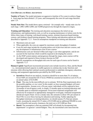 5 PATHWAY TO A FUTURE SYSTEM
130
COST DRIVERS AND MODEL ASSUMPTIONS
Number of Years: The model anticipates an aggressive timeline of five years to achieve Stage
4. Each stage has been allotted 1.25 years, and consequently the costs for each stage therefore
span 1.25.
Steady State Size: The model draws upon a notional—for example only—steady-state size for
each stage. 1,000; 4,000; 6,000; and 10,000 progressively through the respective stages.
Training and Education: The training and education encompasses the initial set-up,
infrastructure, and implementation costs, as well as on-going maintenance or tuition costs for the
follow three types of training: web-based training courses, seminar/classroom-based training
courses, and residency-based training programs. These training and education options are further
described in Appendix 7.2.3. From an assumptions standpoint on training and education:
• Maximum costs are used
• When applicable, the costs are capped by maximum yearly throughput of students
• Costs for each stage include the on-going tuition cost of previous and new courses, and
any development or infrastructure costs of new courses
• Infrastructure costs are factored within each stage’s cost when appropriate, and do not
account for the lead time which would be required in developing the courses
• As the INSP system matures and progresses through the stages, more courses will be
developed and required of those trying to become an NSP
• Specific assumptions on throughput and costs for each type of course can be found in
Appendix 7.2.3
Human Capital: Significant incremental personnel costs include incentives, float, and the Board
– i.e., increased personnel capacity to enable agencies to continue day-to-day functions and
missions while allowing their national security professionals to undertake interagency education,
training, and assignment opportunities provided by the INSP system.
• Incentives: Based on our analysis, incentives should be no more than 2% of salaries.
Given NSPs are around the GS-15 level, PNSR has assumed an incentives cost of 2% on
an annual salary of $125,000.
• Float: This may be the most difficult cost to estimate. Will the float requirements drive
the possible pipeline, or vice versa? In this model, we have assumed budgets will meet
float requirements. Assume over a 20-year career, individuals will be required to have
24-months of out-of-agency work, to simply 12-months spent on training/education and
12-months spent in rotational assignments. Given most rotational assignments will
effectively be reciprocal or appropriately managed to avoid gaps, rotational assignments
should not require floats. Given a steady state, this amounts to about 10% per annum in
float FTEs to cover those leaving for education and training. Further adjusting for
throughput minimums on training/education, we should assume 2% float per annum.
Lastly, assuming the annual GS-15 salary of $125,000 and an additional $90,000 in costs
such as benefits and security clearances, the total cost is $215,000 per float.
• Board: The assumption is that any potential NSP will already be incorporated into
departments’ or agencies’ current budgets. Thus, the incremental costs stem from the
 
