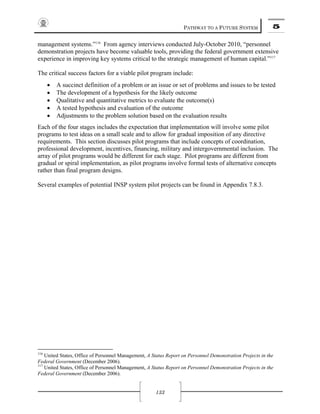 PATHWAY TO A FUTURE SYSTEM 5
133
management systems.”116
From agency interviews conducted July-October 2010, “personnel
demonstration projects have become valuable tools, providing the federal government extensive
experience in improving key systems critical to the strategic management of human capital.”117
The critical success factors for a viable pilot program include:
• A succinct definition of a problem or an issue or set of problems and issues to be tested
• The development of a hypothesis for the likely outcome
• Qualitative and quantitative metrics to evaluate the outcome(s)
• A tested hypothesis and evaluation of the outcome
• Adjustments to the problem solution based on the evaluation results
Each of the four stages includes the expectation that implementation will involve some pilot
programs to test ideas on a small scale and to allow for gradual imposition of any directive
requirements. This section discusses pilot programs that include concepts of coordination,
professional development, incentives, financing, military and intergovernmental inclusion. The
array of pilot programs would be different for each stage. Pilot programs are different from
gradual or spiral implementation, as pilot programs involve formal tests of alternative concepts
rather than final program designs.
Several examples of potential INSP system pilot projects can be found in Appendix 7.8.3.
116
United States, Office of Personnel Management, A Status Report on Personnel Demonstration Projects in the
Federal Government (December 2006).
117
United States, Office of Personnel Management, A Status Report on Personnel Demonstration Projects in the
Federal Government (December 2006).
 