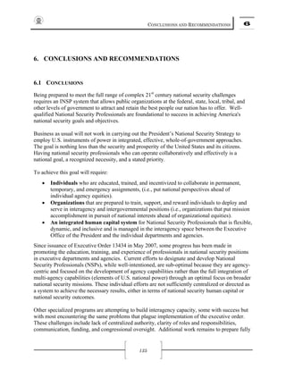 CONCLUSIONS AND RECOMMENDATIONS 6
135
6. CONCLUSIONS AND RECOMMENDATIONS
6.1 CONCLUSIONS
Being prepared to meet the full range of complex 21st
century national security challenges
requires an INSP system that allows public organizations at the federal, state, local, tribal, and
other levels of government to attract and retain the best people our nation has to offer. Well-
qualified National Security Professionals are foundational to success in achieving America's
national security goals and objectives.
Business as usual will not work in carrying out the President’s National Security Strategy to
employ U.S. instruments of power in integrated, effective, whole-of-government approaches.
The goal is nothing less than the security and prosperity of the United States and its citizens.
Having national security professionals who can operate collaboratively and effectively is a
national goal, a recognized necessity, and a stated priority.
To achieve this goal will require:
• Individuals who are educated, trained, and incentivized to collaborate in permanent,
temporary, and emergency assignments, (i.e., put national perspectives ahead of
individual agency equities).
• Organizations that are prepared to train, support, and reward individuals to deploy and
serve in interagency and intergovernmental positions (i.e., organizations that put mission
accomplishment in pursuit of national interests ahead of organizational equities).
• An integrated human capital system for National Security Professionals that is flexible,
dynamic, and inclusive and is managed in the interagency space between the Executive
Office of the President and the individual departments and agencies.
Since issuance of Executive Order 13434 in May 2007, some progress has been made in
promoting the education, training, and experience of professionals in national security positions
in executive departments and agencies. Current efforts to designate and develop National
Security Professionals (NSPs), while well-intentioned, are sub-optimal because they are agency-
centric and focused on the development of agency capabilities rather than the full integration of
multi-agency capabilities (elements of U.S. national power) through an optimal focus on broader
national security missions. These individual efforts are not sufficiently centralized or directed as
a system to achieve the necessary results, either in terms of national security human capital or
national security outcomes.
Other specialized programs are attempting to build interagency capacity, some with success but
with most encountering the same problems that plague implementation of the executive order.
These challenges include lack of centralized authority, clarity of roles and responsibilities,
communication, funding, and congressional oversight. Additional work remains to prepare fully
 
