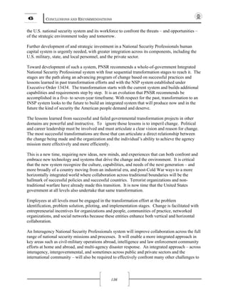 6 CONCLUSIONS AND RECOMMENDATIONS
136
the U.S. national security system and its workforce to confront the threats – and opportunities –
of the strategic environment today and tomorrow.
Further development of and strategic investment in a National Security Professionals human
capital system is urgently needed, with greater integration across its components, including the
U.S. military, state, and local personnel, and the private sector.
Toward development of such a system, PNSR recommends a whole-of-government Integrated
National Security Professional system with four sequential transformation stages to reach it. The
stages are the path along an advancing program of change based on successful practices and
lessons learned in past transformation efforts and with the NSP system established under
Executive Order 13434. The transformation starts with the current system and builds additional
capabilities and requirements step by step. It is an evolution that PNSR recommends be
accomplished in a five- to seven-year timeframe. With respect for the past, transformation to an
INSP system looks to the future to build an integrated system that will produce now and in the
future the kind of security the American people demand and deserve.
The lessons learned from successful and failed governmental transformation projects in other
domains are powerful and instructive. To ignore those lessons is to imperil change. Political
and career leadership must be involved and must articulate a clear vision and reason for change.
The most successful transformations are those that can articulate a direct relationship between
the change being made and the organization and the individual’s ability to achieve the agency
mission more effectively and more efficiently.
This is a new time, requiring new ideas, new minds, and experiences that can both confront and
embrace new technology and systems that drive the change and the environment. It is critical
that the new system recognize the culture, capabilities, and needs of the next generation – and
more broadly of a country moving from an industrial era, and post-Cold War ways to a more
horizontally integrated world where collaboration across traditional boundaries will be the
hallmark of successful policies and successful countries. Terrorist organizations and non-
traditional warfare have already made this transition. It is now time that the United States
government at all levels also undertake that same transformation.
Employees at all levels must be engaged in the transformation effort at the problem
identification, problem solution, piloting, and implementation stages. Change is facilitated with
entrepreneurial incentives for organizations and people, communities of practice, networked
organizations, and social networks because these entities enhance both vertical and horizontal
collaboration.
An Interagency National Security Professionals system will improve collaboration across the full
range of national security missions and processes. It will enable a more integrated approach in
key areas such as civil-military operations abroad, intelligence and law enforcement community
efforts at home and abroad, and multi-agency disaster response. An integrated approach – across
interagency, intergovernmental, and sometimes across public and private sectors and the
international community – will also be required to effectively confront many other challenges to
 