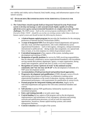 CONCLUSIONS AND RECOMMENDATIONS 6
137
our viability and vitality such as financial, food, health, energy, and infrastructure aspects of our
nation's security.
6.2 OVERARCHING RECOMMENDATIONS WITH ADDITIONAL GUIDANCE FOR
SUCCESS
1) The United States should urgently build an Integrated National Security Professional
system to develop and manage a cadre of professionals highly capable of working
effectively across agency and governmental boundaries on complex day-to-day and crisis
challenges. The INSP system – built on the current program established in 2007 by
Executive Order 13434 – should be an overlay on existing systems rather than a whole new
human capital system and should include the following key features:
• A federal human capital program that provides the foundation for the emerging
profession of National Security Professionals (NSPs).
• A corps of designated NSPs from throughout federal departments and agencies
and state, local, and tribal organizations, who work collaboratively across
organizational boundaries – such as intra-agency, interagency, intergovernmental,
international or public/private – during steady state assignment, on a special task
force or team, or in crisis response in a whole-of-government system.
• Centralized management of key aspects of the system, including career
development and tracking of NSPs.
• Designation of specific positions for service by NSPs involving responsibilities
that are inherently collaborative across organizational boundaries with incumbents
serving outside their primary department, agency, or major organization, during
steady-state assignment, special task force or team, or in crisis response.
• Recognition of various “patterns of work” in the national security
community and “one size may not fit all” in the development of elements of a
NSP career development system.
• Accommodation of both person-based and position-based approaches.
• Progressive development and qualification of NSPs through a series of levels
representing achievement of proficiency in collaborative teaming across
organizational boundaries as the result of education, training, experience, and
demonstrated performance, with requirements for qualification at various levels.
• Formal program for integrated training and education, largely run by
individual departments and agencies but with some centralized mandates and
courses.
• Self-selection to pursue NSP qualification, bolstered by incentives and
recruitment programs.
• Entry and training laterally or at early career stage
• Central funding for key aspects of the program such as the development,
implementation, and maintenance of any interagency education and training
curricula and qualification processes, as well as costs for experiential
opportunities, incentives, human capital tracking systems, and central
management functions.
• Central evaluation and oversight of the system.
 