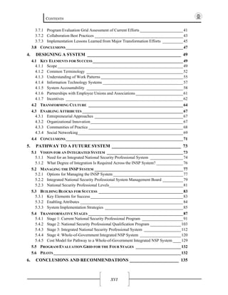 CONTENTS
XVI
3.7.1  Program Evaluation Grid Assessment of Current Efforts _____________________41 
3.7.2  Collaboration Best Practices ___________________________________________43 
3.7.3  Implementation Lessons Learned from Major Transformation Efforts __________45 
3.8  CONCLUSIONS_________________________________________________________47 
4.  DESIGNING A SYSTEM __________________________________________ 49 
4.1  KEY ELEMENTS FOR SUCCESS____________________________________________49 
4.1.1  Scope _____________________________________________________________49 
4.1.2  Common Terminology _______________________________________________52 
4.1.3  Understanding of Work Patterns ________________________________________55 
4.1.4  Information Technology Systems _______________________________________57 
4.1.5  System Accountability _______________________________________________58 
4.1.6  Partnerships with Employee Unions and Associations _______________________61 
4.1.7  Incentives _________________________________________________________62 
4.2  TRANSFORMING CULTURE ______________________________________________64 
4.3  ENABLING ATTRIBUTES _________________________________________________67 
4.3.1  Entrepreneurial Approaches ___________________________________________67 
4.3.2  Organizational Innovation_____________________________________________67 
4.3.3  Communities of Practice ______________________________________________68 
4.3.4  Social Networking___________________________________________________69 
4.4  CONCLUSIONS_________________________________________________________71 
5.  PATHWAY TO A FUTURE SYSTEM _______________________________ 73 
5.1  VISION FOR AN INTEGRATED SYSTEM _____________________________________73 
5.1.1  Need for an Integrated National Security Professional System ________________74 
5.1.2  What Degree of Integration Is Required Across the INSP System? _____________76 
5.2  MANAGING THE INSP SYSTEM ___________________________________________77 
5.2.1  Options for Managing the INSP System __________________________________77 
5.2.2  Integrated National Security Professional System Management Board __________79 
5.2.3  National Security Professional Levels____________________________________81 
5.3  BUILDING BLOCKS FOR SUCCESS _________________________________________83 
5.3.1  Key Elements for Success _____________________________________________83 
5.3.2  Enabling Attributes __________________________________________________84 
5.3.3  System Implementation Strategies ______________________________________85 
5.4  TRANSFORMATIVE STAGES ______________________________________________87 
5.4.1  Stage 1: Current National Security Professional Program ____________________91 
5.4.2  Stage 2: National Security Professional Qualification Program _______________103 
5.4.3  Stage 3: Integrated National Security Professional System __________________112 
5.4.4  Stage 4: Whole-of-Government Integrated NSP System ____________________120 
5.4.5  Cost Model for Pathway to a Whole-of-Government Integrated NSP System ____129 
5.5  PROGRAM EVALUATION GRID FOR THE FOUR STAGES ______________________132 
5.6  PILOTS______________________________________________________________132 
6.  CONCLUSIONS AND RECOMMENDATIONS ______________________ 135 
 