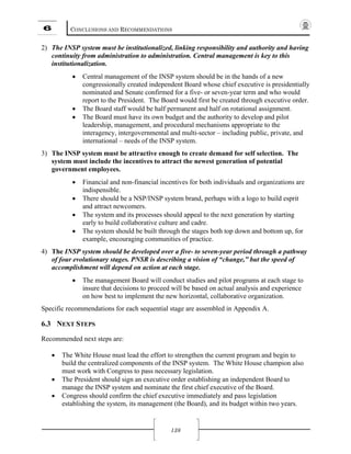 6 CONCLUSIONS AND RECOMMENDATIONS
138
2) The INSP system must be institutionalized, linking responsibility and authority and having
continuity from administration to administration. Central management is key to this
institutionalization.
• Central management of the INSP system should be in the hands of a new
congressionally created independent Board whose chief executive is presidentially
nominated and Senate confirmed for a five- or seven-year term and who would
report to the President. The Board would first be created through executive order.
• The Board staff would be half permanent and half on rotational assignment.
• The Board must have its own budget and the authority to develop and pilot
leadership, management, and procedural mechanisms appropriate to the
interagency, intergovernmental and multi-sector – including public, private, and
international – needs of the INSP system.
3) The INSP system must be attractive enough to create demand for self selection. The
system must include the incentives to attract the newest generation of potential
government employees.
• Financial and non-financial incentives for both individuals and organizations are
indispensible.
• There should be a NSP/INSP system brand, perhaps with a logo to build esprit
and attract newcomers.
• The system and its processes should appeal to the next generation by starting
early to build collaborative culture and cadre.
• The system should be built through the stages both top down and bottom up, for
example, encouraging communities of practice.
4) The INSP system should be developed over a five- to seven-year period through a pathway
of four evolutionary stages. PNSR is describing a vision of “change,” but the speed of
accomplishment will depend on action at each stage.
• The management Board will conduct studies and pilot programs at each stage to
insure that decisions to proceed will be based on actual analysis and experience
on how best to implement the new horizontal, collaborative organization.
Specific recommendations for each sequential stage are assembled in Appendix A.
6.3 NEXT STEPS
Recommended next steps are:
• The White House must lead the effort to strengthen the current program and begin to
build the centralized components of the INSP system. The White House champion also
must work with Congress to pass necessary legislation.
• The President should sign an executive order establishing an independent Board to
manage the INSP system and nominate the first chief executive of the Board.
• Congress should confirm the chief executive immediately and pass legislation
establishing the system, its management (the Board), and its budget within two years.
 