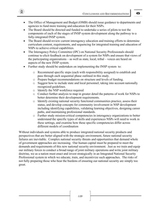 CONCLUSIONS AND RECOMMENDATIONS 6
139
• The Office of Management and Budget (OMB) should issue guidance to departments and
agencies to fund more training and education for their NSPs.
• The Board should be directed and funded to undertake a series of pilots to test the
components of each of the stages of INSP system development along the pathway to a
fully-integrated INSP system.
• The Board should review current interagency education and training efforts to determine
curriculum content, requirements, and sequencing for integrated training and education of
NSPs to achieve critical capabilities.
• The Interagency Policy Committee (IPC) on National Security Professionals should
continue to elicit feedback on development of a system for NSPs and ensure that views of
the participating organizations – as well as state, local, tribal – voices are heard on
aspects of the new INSP system.
• Further study should be undertaken on implementing the INSP system to:
o Recommend specific steps (each with responsibility assigned) to establish and
pass through each sequential phase outlined in this study.
o Prepare budget recommendations on structure and levels of funding.
o Suggest how to include state and local personnel, taking into account nationally
recognized guidelines.
o Identify the NSP workforce required
o Conduct further analysis to map in greater detail the patterns of work for NSPs to
better determine their development requirements.
o Identify existing national security functional communities practice, assess their
status, and develop concepts for community involvement in NSP development
including identifying capabilities, validating learning objectives, designing career
paths, and maintaining professional standards.
o Further study mission-critical competencies in interagency organizations to better
understand the specific types of skills and experiences NSPs will need to work in
these settings, and examine how these specific competencies differ across
different models of coordination
Without individuals and systems able to produce integrated national security products and
perspectives that are better aligned with the strategic environment, future national security
failures are inevitable. Complex national security threats and opportunities that demand whole
of government approaches are increasing. Our human capital must be prepared to meet the
demands and requirements of this new national security environment. Just as we train and equip
our military forces to conduct a broad range of joint military operations and write joint military
doctrine, we as a nation must enact and invest strategically in an Integrated National Security
Professional system in which we educate, train, and incentivize such approaches. The risks of
not fully preparing those who bear the burdens of ensuring our national security are simply too
great.
 