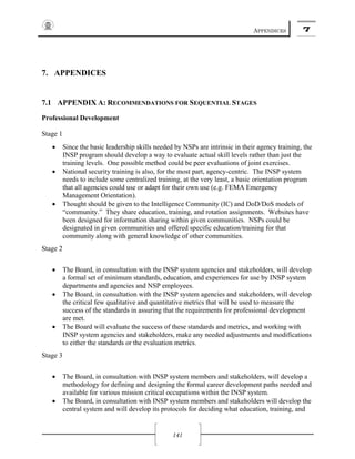 APPENDICES 7
141
7. APPENDICES
7.1 APPENDIX A: RECOMMENDATIONS FOR SEQUENTIAL STAGES
Professional Development
Stage 1
• Since the basic leadership skills needed by NSPs are intrinsic in their agency training, the
INSP program should develop a way to evaluate actual skill levels rather than just the
training levels. One possible method could be peer evaluations of joint exercises.
• National security training is also, for the most part, agency-centric. The INSP system
needs to include some centralized training, at the very least, a basic orientation program
that all agencies could use or adapt for their own use (e.g. FEMA Emergency
Management Orientation).
• Thought should be given to the Intelligence Community (IC) and DoD/DoS models of
“community.” They share education, training, and rotation assignments. Websites have
been designed for information sharing within given communities. NSPs could be
designated in given communities and offered specific education/training for that
community along with general knowledge of other communities.
Stage 2
• The Board, in consultation with the INSP system agencies and stakeholders, will develop
a formal set of minimum standards, education, and experiences for use by INSP system
departments and agencies and NSP employees.
• The Board, in consultation with the INSP system agencies and stakeholders, will develop
the critical few qualitative and quantitative metrics that will be used to measure the
success of the standards in assuring that the requirements for professional development
are met.
• The Board will evaluate the success of these standards and metrics, and working with
INSP system agencies and stakeholders, make any needed adjustments and modifications
to either the standards or the evaluation metrics.
Stage 3
• The Board, in consultation with INSP system members and stakeholders, will develop a
methodology for defining and designing the formal career development paths needed and
available for various mission critical occupations within the INSP system.
• The Board, in consultation with INSP system members and stakeholders will develop the
central system and will develop its protocols for deciding what education, training, and
 