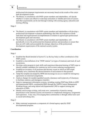 7 APPENDICES
142
professional development requirements are necessary based on the results of the career
path development results.
• The Board, in consultation with INSP system members and stakeholders, will decide
whether it is more cost effective to develop curriculum or whether provision of courses
and other requirements can be met through working with existing agency education and
training offering.
Stage 4
• The Board, in consultation with INSP system members and stakeholders will develop a
professional development evaluation methodology that links the evaluation of both
individual and organizational accomplishments in relation to agreed upon professional
development goals and outcomes.
• The Board, in consultation with INSP system members and stakeholders, will
periodically review the professional development policies and procedures to assure that
they are still viable and accomplish the strategic objectives of the professional
development requirements of the national security system.
Coordination
Stage 1
• Establish the Board detailed in Section 5.2 as the key body to effect coordination of the
INSP system.
• Establish a clear definition of an “INSP rotation” (or types of rotations) and track all such
occurrences.
• Develop a pilot program to track skills and experience/education/training of NSP corps to
identify suitable candidates for rotations (as well as more enduring reassignments).
• Establish an inventory of all positions that become vacant in which an NSP might
profitably serve; determine the desired duration of each rotation to that position.
• Adopt the template developed by OPM and encourage its use as a model for interagency
agreements on rotational assignments.
• Analyze changes for needed expedited security clearances and reciprocity of clearances
to facilitate rotations and interagency transfers.
• Improve management information systems, including creating INSP data fields in eOPF
and departmental HRIS, coordinating HRIS through the NSPD Content Management
Working Group, and using federal and departmental LMS to support training and
education of NSPs.
• Identify and leverage existing, and create new, communities of practice among
practitioners in the national security environment to complement interagency assignments
and experience. A key way of leveraging these communities is through online tools such
as social networking sites.
Stage 2
• Make rotational assignments a component of a formal agency-specific INSP
developmental program.
 