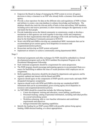 APPENDICES 7
143
• Empower the Board in charge of managing the INSP system to review all agency
decisions to deny a clearance to an NSP who already holds a clearance from another
agency.
• Provide a clear repository for data on the different rules and regulations of NSP civilians
and military to create a one-stop database to enhance knowledge and familiarity. The
database should also track the relevant skills of both civilian and military NSP members,
including active and reserve personnel, to allow mission managers the opportunity to mix
and match the best people.
• Provide leadership across the federal community to commission a study or develop a
mechanism so that agencies can work together to develop a skills and competency
director for their organization(s) that takes advantage of the work and learning already
done by the Intelligence Community pursuant to ICD 610.
• Work with OPM and OMB to develop any standardized MOU instruments that can be
accommodated given current agency-level disparities in resources and
assignment/promotion policies.
• Resuscitate and develop an INSP system web portal.
• Implement an initiative to achieve commonality among departmental HRIS.
Stage 3
• Rotational assignments and other exchanges for NSPs should be embedded in a formal
developmental program such as the SES Candidate Development Program or the
Presidential Management Fellowship.
• Such rotational assignments should be a requirement for career progression.
• The INSP program should encourage participating agencies to use personnel floats as a
source for backfilling to address the issue of vacant positions while employees are on
assignments.
• Skills/capabilities directories should be developed by departments and agencies and be
regularly updated and shared with the Board and OPM.
• Agencies should agree on the components of INSP-specific career tracks and make INSP-
designated interagency assignments.
• Agencies should work with OPM and OMB to develop any standardized MOU
instruments that can be accommodated, given existing agency-level disparities in
resources and assignment/promotion policies.
• An NSP HRIS should be created that includes the following features:
o Career development: training and education, career pathing, qualification
o Personnel tracking: catalog of personnel information, including individual profiles
on a social networking system
o Workforce planning: able to view baseline information and established
requirements and objectives
o Intergovernmental data inputting capabilities
• Identify the funding for an INSP system HRIS with possible options being agency
funding, OMB directed funding, or a direct appropriation.
 
