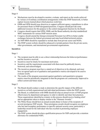 7 APPENDICES
144
Stage 4
• Mechanisms must be developed to monitor, evaluate, and report on the results achieved
by various civil-military coordination arrangements within the INSP framework, to better
capture lessons learned about which practices work best.
• OMB and OPM should issue directives to support sufficient agency expenditures to allow
for personnel floats in INSP-designated positions. Congress should provide some
additional resources for this purpose to the central management function by the Board.
• Congress should require that OPM, OMB, and the Board authority develop standardized
MOU instruments for various INSP mission areas.
• Congress should amend the Intergovernmental Personnel Act (IPA) to better enable
exchanges between the federal government and state/local/tribal/territorial entities.
• An NSP HRIS should be expanded to include data from private sector and NGOs.
• The INSP system website should be enhanced to include partners from the private sector,
other governments, and international governmental organizations.
Incentives
Stage 1
• The recipient must be able to see a direct relationship between the behavior/performance
and the incentive received.
• Incentives must be timely for maximum motivation.
• Incentives and the requirements associated with them must be publically known,
bestowed, and acknowledged.
• The incentives program must have a stated set of objectives to be obtained, and must
have an agreed upon set of qualitative and quantitative metrics developed to be used to
evaluate results.
• The results of the program assessment against qualitative and quantitative program
metrics must be periodically integrated so that the programs are continuously improved to
reflect current and future needs.
Stage 2
• The Board should conduct a study to determine the specific impact of the different
incentives on both organizational and individual performance within the INSP system.
• The Board, in collaboration with OMB should develop an annual review of NSP program
effectiveness by department and agency in order to identify and share best practices.
Those organizations identified as winners in this process should receive funding relief
and an appropriate token to display similar to the “Hammer Awards.”
• The White House should host an annual awards dinner in honor of the recipients of
several prestigious NSP awards. These prestigious awards should recognize an employee
who has had exemplary performance in specific national security areas, particularly a
leadership award for the individual who has excelled in promoting employee
engagement.
• The INSP system should develop a qualification process for NSPs and provide a retention
allowance for credentialed NSPs.
 