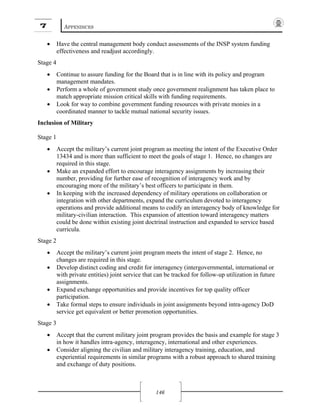 7 APPENDICES
146
• Have the central management body conduct assessments of the INSP system funding
effectiveness and readjust accordingly.
Stage 4
• Continue to assure funding for the Board that is in line with its policy and program
management mandates.
• Perform a whole of government study once government realignment has taken place to
match appropriate mission critical skills with funding requirements.
• Look for way to combine government funding resources with private monies in a
coordinated manner to tackle mutual national security issues.
Inclusion of Military
Stage 1
• Accept the military’s current joint program as meeting the intent of the Executive Order
13434 and is more than sufficient to meet the goals of stage 1. Hence, no changes are
required in this stage.
• Make an expanded effort to encourage interagency assignments by increasing their
number, providing for further ease of recognition of interagency work and by
encouraging more of the military’s best officers to participate in them.
• In keeping with the increased dependency of military operations on collaboration or
integration with other departments, expand the curriculum devoted to interagency
operations and provide additional means to codify an interagency body of knowledge for
military-civilian interaction. This expansion of attention toward interagency matters
could be done within existing joint doctrinal instruction and expanded to service based
curricula.
Stage 2
• Accept the military’s current joint program meets the intent of stage 2. Hence, no
changes are required in this stage.
• Develop distinct coding and credit for interagency (intergovernmental, international or
with private entities) joint service that can be tracked for follow-up utilization in future
assignments.
• Expand exchange opportunities and provide incentives for top quality officer
participation.
• Take formal steps to ensure individuals in joint assignments beyond intra-agency DoD
service get equivalent or better promotion opportunities.
Stage 3
• Accept that the current military joint program provides the basis and example for stage 3
in how it handles intra-agency, interagency, international and other experiences.
• Consider aligning the civilian and military interagency training, education, and
experiential requirements in similar programs with a robust approach to shared training
and exchange of duty positions.
 