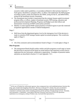 7 APPENDICES
148
executive orders and/or guidelines, or secondary/collateral to their primary functions.118
Each agency should have a program office, or officer, that implements the NSP program
according to policy jointly developed by the ODNI, acting for the IC, and DHS/FEMA,
acting for the homeland security community.
• The amendment must include a requirement that the strategic human capital investment
program office, or officer, employ a homeland security NSP training, education and
professional development Planning, Programs and Budget cycle that reflects and
demonstrates resourcing of INSP system policy priorities.
• Identify or create regional INSP system positions in Federal regions to provide rotational
assignment opportunities outside of federal headquarters.
Stage 3
• Shift focus from the department/agency level to the interagency level if the decision is
made to centralize INSP strategic human capital investment programs. This would also
apply to Stage 4.
Stage 4
• All of the comments and recommendations found in Stages 1-3 would apply to Stage 4.
Pilot Programs
• The management Board should conduct studies and pilot programs at each stage to insure
that decisions to proceed will be based on actual analysis and experience on how best to
implement the new horizontal, collaborative organization. Examples of potential studies
and pilots are described in Section 5.3.3 and Appendix 7.8.3.
118
In the case of Federal law enforcement agencies, these components have well-established primary functions like
drugs, guns, alcohol and smuggling enforcement. However, in the post 9/11 climate, they now are attuned to
looking beyond their primary missions into secondary/collateral intelligence functions and determining any
connection to national security matters including terrorism and the activities of hostile foreign services. Normally,
such information—if identified—is provided to FBI Joint Terrorism Task Forces (JTTFs) for operational
exploitation in an interagency setting of Federal, state, local and tribal representatives.
 
