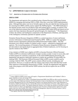 APPENDICES 7
149
7.2 APPENDIX B: CURRENT EFFORTS
7.2.1 ADDITIONAL INFORMATION ON INFORMATION SYSTEMS
HRIS & EHRI
The departments and agencies first considered using a Human Resource Information System
(HRIS) for managing and tracking NSPs in 2008, when they wrote their NSPD implementation
plans. Although these plans were never formally approved, they provided the best starting point
for assessing how HRIS could be used to support the NSPD program.119
The HRIS landscape in
the national security arena was divided by large and isolated agency systems, in contrast to the
rest of the federal government that had mostly consolidated HRIS under OPM and shared service
centers (for basic operations like payroll) spread through a few departments.120
The Department
of State, the military and intelligence components of the Department of Defense, and large parts
of the intelligence community operated on separate systems.
Enterprise Human Resource Integration (EHRI) is a central repository of career and human
resource information on federal personnel hosted by OPM. EHRI is a system that aggregates
human resource information collected from Official Personnel Folders (OPF) – files that
document every official variable of a federal worker’s career – submitted by departments and
agencies. The overarching purpose of Enterprise Human Resources Integration (EHRI) is to
provide analysis and reports based on aggregated data of federal employees, not for focusing on
specific initiatives like NSPD.121
A key initiative of EHRI was to digitize all OPFs to become Electronic Official Personnel
Folders (eOPFs) to eliminate inefficiencies of paper records, to make it easier to access data, and
to better prepare for continuity of operations. In the initial NSPD planning documents, the
departments and agencies stated their intention to explore the possibility of using eOPFs for
tracking NSPs. The Electronic Official Personnel Folder (eOPF) system could be used by
creating a field for NSPs. The eOPF system contains official records, including pay and
promotions. However, it would not offer the richness and context of the individual that would
allow agencies to find detailed characteristics of NSPs. Overall, the departments and agencies
made some progress with LMS and the NSPD website, but did not explore the use of OPM
systems.
119
Using a HRIS for NSPD in most cases will require a “Requirements Identification and Validation” effort to
ensure capability to track and manage NSPs.
120
There are five shared service centers, consolidated transactional HRIS, that OPM was able to get the consensus
on from much of the federal government: the National Finance Center in the Department of Agriculture, the Civilian
Personnel Management Service in the Department of Defense, the National Business Center in the Department of
the Interior, Health and Human Services, and the HR Connect in the Department of Treasury. Other agencies would
pay these shared service centers. The impetus behind this initiative was to reduce the amount of work done on basic
human resources in order to get departments and agencies more focused on strategic human capital issues. From
agency interviews July-October 2010; Office of Personnel Management, Migration Planning Guidance (MPG),
http://www.opm.gov/egov/documents/mpg/overview.asp.
121
From agency interviews July-October 2010.
 