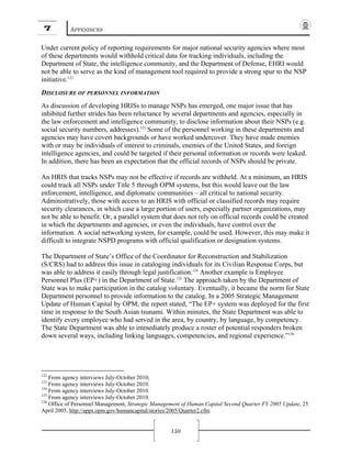 7 APPENDICES
150
Under current policy of reporting requirements for major national security agencies where most
of these departments would withhold critical data for tracking individuals, including the
Department of State, the intelligence community, and the Department of Defense, EHRI would
not be able to serve as the kind of management tool required to provide a strong spur to the NSP
initiative.122
DISCLOSURE OF PERSONNEL INFORMATION
As discussion of developing HRISs to manage NSPs has emerged, one major issue that has
inhibited further strides has been reluctance by several departments and agencies, especially in
the law enforcement and intelligence community, to disclose information about their NSPs (e.g.
social security numbers, addresses).123
Some of the personnel working in these departments and
agencies may have covert backgrounds or have worked undercover. They have made enemies
with or may be individuals of interest to criminals, enemies of the United States, and foreign
intelligence agencies, and could be targeted if their personal information or records were leaked.
In addition, there has been an expectation that the official records of NSPs should be private.
An HRIS that tracks NSPs may not be effective if records are withheld. At a minimum, an HRIS
could track all NSPs under Title 5 through OPM systems, but this would leave out the law
enforcement, intelligence, and diplomatic communities – all critical to national security.
Administratively, those with access to an HRIS with official or classified records may require
security clearances, in which case a large portion of users, especially partner organizations, may
not be able to benefit. Or, a parallel system that does not rely on official records could be created
in which the departments and agencies, or even the individuals, have control over the
information. A social networking system, for example, could be used. However, this may make it
difficult to integrate NSPD programs with official qualification or designation systems.
The Department of State’s Office of the Coordinator for Reconstruction and Stabilization
(S/CRS) had to address this issue in cataloging individuals for its Civilian Response Corps, but
was able to address it easily through legal justification.124
Another example is Employee
Personnel Plus (EP+) in the Department of State.125
The approach taken by the Department of
State was to make participation in the catalog voluntary. Eventually, it became the norm for State
Department personnel to provide information to the catalog. In a 2005 Strategic Management
Update of Human Capital by OPM, the report stated, “The EP+ system was deployed for the first
time in response to the South Asian tsunami. Within minutes, the State Department was able to
identify every employee who had served in the area, by country, by language, by competency.
The State Department was able to immediately produce a roster of potential responders broken
down several ways, including linking languages, competencies, and regional experience.”126
122
From agency interviews July-October 2010;
123
From agency interviews July-October 2010.
124
From agency interviews July-October 2010.
125
From agency interviews July-October 2010.
126
Office of Personnel Management, Strategic Management of Human Capital Second Quarter FY 2005 Update, 25
April 2005, http://apps.opm.gov/humancapital/stories/2005/Quarter2.cfm.
 