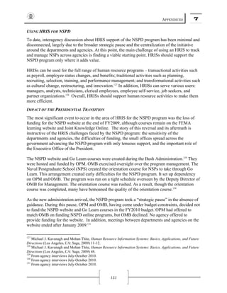 APPENDICES 7
151
USING HRIS FOR NSPD
To date, interagency discussion about HRIS support of the NSPD program has been minimal and
disconnected, largely due to the broader strategic pause and the centralization of the initiative
around the departments and agencies. At this point, the main challenge of using an HRIS to track
and manage NSPs across agencies is finding a viable starting point. HRISs should support the
NSPD program only where it adds value.
HRISs can be used for the full range of human resource programs – transactional activities such
as payroll, employee status changes, and benefits; traditional activities such as planning,
recruiting, selection, training, and performance management; and transformational activities such
as cultural change, restructuring, and innovation.127
In addition, HRISs can serve various users:
managers, analysts, technicians, clerical employees, employee self-service, job seekers, and
partner organizations.128
Overall, HRISs should support human resource activities to make them
more efficient.
IMPACT OF THE PRESIDENTIAL TRANSITION
The most significant event to occur in the area of HRIS for the NSPD program was the loss of
funding for the NSPD website at the end of FY2009, although courses remain on the FEMA
learning website and Joint Knowledge Online. The story of this reversal and its aftermath is
instructive of the HRIS challenges faced by the NSPD program: the sensitivity of the
departments and agencies, the difficulties of funding, the small offices spread across the
government advancing the NSPD program with only tenuous support, and the important role of
the Executive Office of the President.
The NSPD website and Go Learn courses were created during the Bush Administration.129
They
were hosted and funded by OPM. OMB exercised oversight over the program management. The
Naval Postgraduate School (NPS) created the orientation course for NSPs to take through Go
Learn. This arrangement created early difficulties for the NSPD program. It set up dependency
on OPM and OMB. The program was run on a tight schedule overseen by the Deputy Director of
OMB for Management. The orientation course was rushed. As a result, though the orientation
course was completed, many have bemoaned the quality of the orientation course.130
As the new administration arrived, the NSPD program took a “strategic pause” in the absence of
guidance. During this pause, OPM and OMB, having come under budget constraints, decided not
to fund the NSPD website and Go Learn courses in the FY2010 budget. OPM had offered to
match OMB on funding NSPD online programs, but OMB declined. No agency offered to
provide funding for the website. In addition, meetings between departments and agencies on the
website ended after January 2009.131
127
Michael J. Kavanagh and Mohan Thite, Human Resource Information Systems: Basics, Applications, and Future
Directions (Los Angeles, CA: Sage, 2009) 11-12.
128
Michael J. Kavanagh and Mohan Thite, Human Resource Information Systems: Basics, Applications, and Future
Directions (Los Angeles, CA: Sage, 2009) 48.
129
From agency interviews July-October 2010.
130
From agency interviews July-October 2010.
131
From agency interviews July-October 2010.
 