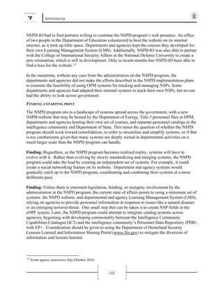 7 APPENDICES
152
NSPD-IO had to find partners willing to continue the NSPD program’s web presence. An office
of two people in the Department of Education volunteered to host the website on its internal
internet, as it took up little space. Departments and agencies kept the courses they developed for
their own Learning Management System (LMS). Additionally, NSPD-IO was also able to partner
with the College of International Security Affairs at the National Defense University to create a
new orientation, which is still in development. Only in recent months has NSPD-IO been able to
find a host for the website.132
In the meantime, without any cues from the administration on the NSPD program, the
departments and agencies did not make the efforts described in the NSPD implementation plans
to examine the feasibility of using OPM systems for tracking and managing NSPs. Some
departments and agencies had adapted their internal systems to track their own NSPs, but no one
had the ability to look across government.
FINDING A STARTING POINT
The NSPD program sits in a landscape of systems spread across the government, with a new
NSPD website that may be hosted by the Department of Energy, Title 5 personnel files in OPM,
departments and agencies hosting their own set of courses, and separate personnel catalogs in the
intelligence community and Department of State. This raises the question of whether the NSPD
program should work toward consolidation, in order to streamline and simplify systems, or if that
is too cumbersome given that many systems are deeply rooted in departmental activities on a
much larger scale than the NSPD program can handle.
Finding: Regardless, as the NSPD program becomes realized reality, systems will have to
evolve with it. Rather than evolving by slowly standardizing and merging systems, the NSPD
program could take the lead by creating an independent set of systems. For example, it could
create a social networking feature on its website. Department and agency systems would
gradually catch up to the NSPD program, coordinating and combining their systems at a more
deliberate pace.
Finding: Unless there is imminent legislation, funding, or energetic involvement by the
administration in the NSPD program, the current state of affairs points to using a minimum set of
systems: the NSPD website, and departmental and agency Learning Management System (LMS),
relying on agencies to provide personnel information in response to issues like a natural disaster
or an emerging terrorist threat. One small step that can be taken is to create NSP fields in the
eOPF system. Later, the NSPD program could attempt to integrate catalog systems across
agencies, beginning with developing commonality between the Intelligence Community
Capabilities Catalogue (IC3) and the intelligence community’s Personnel Data Repository (PDR)
with EP+. Consideration should be given to using the Department of Homeland Security
Lessons Learned and Information Sharing Portal (www.llis.gov) to mitigate the diversion of
information and lessons learned.
132
From agency interviews July-October 2010.
 