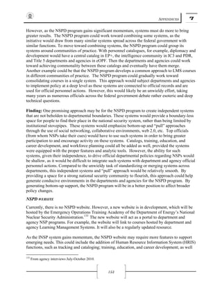 APPENDICES 7
153
However, as the NSPD program gains significant momentum, systems must do more to bring
greater results. The NSPD program could work toward combining some systems, as the
initiative would draw from many similar systems spread across the federal government with
similar functions. To move toward combining systems, the NSPD program could group its
systems around communities of practice. With personnel catalogues, for example, diplomacy and
development would have a central catalog in EP+, the intelligence community in IC3 and PDR,
and Title 5 departments and agencies in eOPF. Then the departments and agencies could work
toward achieving commonality between these catalogs and eventually have them merge.
Another example could be that the NSPD program develops a common approach to LMS courses
in different communities of practice. The NSPD program could gradually work toward
consolidating courses in a single system. This approach would subject departments and agencies
to implement policy at a deep level as these systems are connected to official records and are
used for official personnel actions. However, this would likely be an unwieldy effort, taking
many years as numerous officials across the federal government debate rather esoteric and deep
technical questions.
Finding: One promising approach may be for the NSPD program to create independent systems
that are not beholden to departmental boundaries. These systems would provide a boundary-less
space for people to find their place in the national security system, rather than being limited by
institutional stovepipes. These systems would emphasize bottom-up and “pull” approaches
through the use of social networking, collaborative environments, web 2.0, etc. Top officials
(from whom NSPs take their cues) would have to use such systems in order to bring greater
participation to and encourage activity on these systems. Catalogs, training, education, and
career development, and workforce planning could all be added as well, provided the systems
were equipped with the proper features and analytic tools. However, the ability for such
systems, given their independence, to drive official departmental policies regarding NSPs would
be shallow, as it would be difficult to integrate such systems with department and agency official
personnel actions. Compared to the unwieldy task of standardizing or merging systems across
departments, this independent systems and “pull” approach would be relatively smooth. By
providing a space for a strong national security community to flourish, this approach could help
generate conducive environments in the departments and agencies for the NSPD program. By
generating bottom-up support, the NSPD program will be in a better position to affect broader
policy changes.
NSPD WEBSITE
Currently, there is no NSPD website. However, a new website is in development, which will be
hosted by the Emergency Operations Training Academy of the Department of Energy’s National
Nuclear Security Administration.133
The new website will act as a portal to department and
agency NSP programs. For example, the website will link to courses hosted by department and
agency Learning Management Systems. It will also be a regularly updated resource.
As the INSP system gains momentum, the NSPD website may require more features to support
emerging needs. This could include the addition of Human Resource Information System (HRIS)
functions, such as tracking and cataloging; training, education, and career development; as well
133
From agency interviews July-October 2010.
 