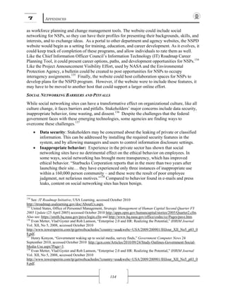 7 APPENDICES
154
as workforce planning and change management tools. The website could include social
networking for NSPs, so they can have their profiles for presenting their backgrounds, skills, and
interests, and to exchange ideas. As a portal to other department and agency websites, the NSPD
website would begin as a setting for training, education, and career development. As it evolves, it
could keep track of completion of these programs, and allow individuals to rate them as well.
Like the Chief Information Officer Council’s Information Technology (IT) Roadmap Career
Planning Tool, it could present career options, paths, and development opportunities for NSPs.134
Like the Project Announcement Visibility Effort, used by NASA and the Environmental
Protection Agency, a bulletin could be created to post opportunities for NSPs to occupy
interagency assignments.135
Finally, the website could host collaboration spaces for NSPs to
develop plans for the NSPD program. However, if the website were to include these features, it
may have to be moved to another host that could support a larger online effort.
SOCIAL NETWORKING BARRIERS AND PITFALLS
While social networking sites can have a transformative effect on organizational culture, like all
culture change, it faces barriers and pitfalls. Stakeholders’ major concerns include data security,
inappropriate behavior, time wasting, and dissent.136
Despite the challenges that the federal
government faces with these emerging technologies, some agencies are finding ways to
overcome these challenges.137
• Data security: Stakeholders may be concerned about the leaking of private or classified
information. This can be addressed by installing the required security features in the
system, and by allowing managers and users to control information disclosure settings.
• Inappropriate behavior: Experience in the private sector has shown that social
networking sites have no detrimental effect on the ethical behavior on employees. In
some ways, social networking has brought more transparency, which has improved
ethical behavior. “Starbucks Corporation reports that in the more than two years after
launching their site… they have experienced only three instances of inappropriate use
within a 160,000 person community – and these were the result of poor employee
judgment, not nefarious motives.”138
Compared to behavior found in e-mails and press
leaks, content on social networking sites has been benign.
134
See: IT Roadmap Initiative, USA Learning, accessed October 2010
http://itroadmap.usalearning.gov/doc/AboutUs.aspx.
135
United States, Office of Personnel Management, Strategic Management of Human Capital Second Quarter FY
2005 Update (25 April 2005) accessed October 2010 http://apps.opm.gov/humancapital/stories/2005/Quarter2.cfm.
Also see: https://smith.hq.nasa.gov/pave/login.cfm and http://www.hq.nasa.gov/office/codec/cc/Pages/pave.htm.
136
Evan Metter, Vlad Gyster and Rob Lamson, “Enterprise 2.0 and HR: Realizing the Potential,” IHRIM Journal
Vol. XII, No 5, 2008, accessed October 2010
http://www.towersperrin.com/tp/getwebcachedoc?country=usa&webc=USA/2009/200901/IHJour_XII_No5_p03_0
8.pdf.
137
Henry Kenyon, “Government waking up to social media, survey finds,” Government Computer News 24
September 2010, accessed October 2010 http://gcn.com/Articles/2010/09/24/Study-Outlines-Government-Social-
Media-Use.aspx?Page=3.
138
Evan Metter, Vlad Gyster and Rob Lamson, “Enterprise 2.0 and HR: Realizing the Potential,” IHRIM Journal
Vol. XII, No 5, 2008, accessed October 2010
http://www.towersperrin.com/tp/getwebcachedoc?country=usa&webc=USA/2009/200901/IHJour_XII_No5_p03_0
8.pdf.
 