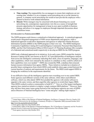 APPENDICES 7
155
• Time wasting: The responsibility lies on managers to ensure their employees are not
wasting time, whether it is on a company social networking site or on the internet in
general. A company social networking site would at least provide the employee with a
channel to browse work-related information.
• Dissent: While managers may be concerned with dissent fomenting on a social
networking site, contemporary organizations view this as a source of strength that
presents opportunities for management to keep its eyes open to pitfalls in business
strategy and allows it to engage its employees through important discussions about
contentious issues.
CENTRALIZED VS. FEDERALIZED HRIS
The NSPD program could choose a centralized or federalized approach. A centralized approach
would ensure integrated management of NSPs across departments and agencies, while a
federalized approach would allow departments and agencies to adapt their Human Resource
Information Systems (HRIS) to the NSPD program in their own way. The ODNI Intelligence
Community Capabilities Catalog (IC3) and Intelligence Community Personnel Data Repository
(PDR), and the Chief Information Officer (CIO) Council’s IT Planning Roadmap offer examples
of a federated and centralized model respectively to develop an HRIS for the NSPD program.
ODNI took a federated approach to its initiatives. In its early years, ODNI created the Analytic
Resource Catalog (ACR), now known as the IC3. IC3 provided profiles of intelligence analysts
from across the intelligence community indicating their skills, areas of expertise, languages, and
other capabilities, which were entered by the analysts in a database so they could be called on if
their capabilities were ever needed.139
ODNI also created the PDR, a database that extracted
human resource information from agency HRISs. These initiatives included an evaluation of
possible future contingencies from which ODNI could establish where gaps existed between the
current baseline of analysts and requirements for the future. The HRIS could support ODNI in
bringing the workforce to the requirements identified.
It was difficult to have all the intelligence agencies turn everything over to one central HRIS.
Some agencies used different versions of the same software, while others used different
software, which was often dated. ODNI first prodded the agencies with similar software to
upgrade to the same version, and then urged the other agencies to switch their legacy HRIS.
Then ODNI worked to achieve commonality to build IC3.140
Now six of the largest intelligence
agencies have started an initiative to deploy a single common HRIS platform.141
However, there
may still have been many issues going forward as the intelligence agencies are wary of ODNI
and as Directors of National Intelligence have “come and gone” making slight impacts.142
139
United States, Office of the Director of National Intelligence, Intelligence Community Directive Number 610,
Competency Directories for the Intelligence Community Workforce (1 September 2008) accessed October 2010
http://www.fas.org/irp/dni/icd/icd-610.pdf.
140
From agency interviews July-October 2010.
141
United States, Office of the Director of National Intelligence, The US Intelligence Community and the President’s
National Security Professional Development Initiative Implementation Plan (October 2008).
142
From agency interviews July-October 2010.
 