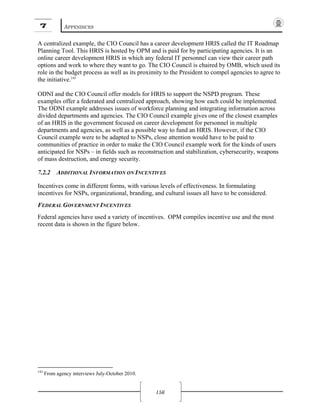 7 APPENDICES
156
A centralized example, the CIO Council has a career development HRIS called the IT Roadmap
Planning Tool. This HRIS is hosted by OPM and is paid for by participating agencies. It is an
online career development HRIS in which any federal IT personnel can view their career path
options and work to where they want to go. The CIO Council is chaired by OMB, which used its
role in the budget process as well as its proximity to the President to compel agencies to agree to
the initiative.143
ODNI and the CIO Council offer models for HRIS to support the NSPD program. These
examples offer a federated and centralized approach, showing how each could be implemented.
The ODNI example addresses issues of workforce planning and integrating information across
divided departments and agencies. The CIO Council example gives one of the closest examples
of an HRIS in the government focused on career development for personnel in multiple
departments and agencies, as well as a possible way to fund an HRIS. However, if the CIO
Council example were to be adapted to NSPs, close attention would have to be paid to
communities of practice in order to make the CIO Council example work for the kinds of users
anticipated for NSPs – in fields such as reconstruction and stabilization, cybersecurity, weapons
of mass destruction, and energy security.
7.2.2 ADDITIONAL INFORMATION ON INCENTIVES
Incentives come in different forms, with various levels of effectiveness. In formulating
incentives for NSPs, organizational, branding, and cultural issues all have to be considered.
FEDERAL GOVERNMENT INCENTIVES
Federal agencies have used a variety of incentives. OPM compiles incentive use and the most
recent data is shown in the figure below.
143
From agency interviews July-October 2010.
 