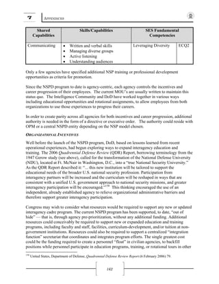 7 APPENDICES
162
Shared
Capabilities
Skills/Capabilities SES Fundamental
Competencies
Communicating • Written and verbal skills
• Managing diverse groups
• Active listening
• Understanding audiences
Leveraging Diversity ECQ2
Only a few agencies have specified additional NSP training or professional development
opportunities as criteria for promotion.
Since the NSPD program to date is agency-centric, each agency controls the incentives and
career progression of their employees. The current MOU’s are usually written to maintain this
status quo. The Intelligence Community and DoD have worked together in various ways
including educational opportunities and rotational assignments, to allow employees from both
organizations to use those experiences to progress their careers.
In order to create parity across all agencies for both incentives and career progression, additional
authority is needed in the form of a directive or executive order. The authority could reside with
OPM or a central NSPD entity depending on the NSP model chosen.
ORGANIZATIONAL INCENTIVES
Well before the launch of the NSPD program, DoD, based on lessons learned from recent
operational experiences, had begun exploring ways to expand interagency education and
training. The 2006 Quadrennial Defense Review (QDR) Report, borrowing terminology from the
1947 Gerow study (see above), called for the transformation of the National Defense University
(NDU), located at Ft. McNair in Washington, D.C., into a “true National Security University.”
As the QDR Report described it: “... this new institution will be tailored to support the
educational needs of the broader U.S. national security profession. Participation from
interagency partners will be increased and the curriculum will be reshaped in ways that are
consistent with a unified U.S. government approach to national security missions, and greater
interagency participation will be encouraged.”158
This thinking encouraged the use of an
independent, already established agency to relieve organizational administrative barriers and
therefore support greater interagency participation.
Congress may wish to consider what resources would be required to support any new or updated
interagency cadre program. The current NSPD program has been supported, to date, “out of
hide” — that is, through agency pre-prioritization, without any additional funding. Additional
resources could conceivably be required to support new or expanded education and training
programs, including faculty and staff, facilities, curriculum-development, and/or tuition at non-
government institutions. Resources could also be required to support a centralized “integration
function” secretariat that coordinates and integrates program efforts. The single greatest cost
could be the funding required to create a personnel “float” in civilian agencies, to backfill
positions while personnel participate in education programs, training, or rotational tours in other
158
United States, Department of Defense, Quadrennial Defense Review Report (6 February 2006) 79.
 
