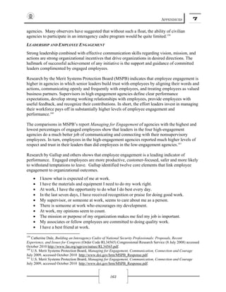 APPENDICES 7
163
agencies. Many observers have suggested that without such a float, the ability of civilian
agencies to participate in an interagency cadre program would be quite limited.159
LEADERSHIP AND EMPLOYEE ENGAGEMENT
Strong leadership combined with effective communication skills regarding vision, mission, and
actions are strong organizational incentives that drive organizations in desired directions. The
hallmark of successful achievement of any initiative is the support and guidance of committed
leaders complimented by engaged employees.
Research by the Merit Systems Protection Board (MSPB) indicates that employee engagement is
higher in agencies in which senior leaders build trust with employees by aligning their words and
actions, communicating openly and frequently with employees, and treating employees as valued
business partners. Supervisors in high engagement agencies define clear performance
expectations, develop strong working relationships with employees, provide employees with
useful feedback, and recognize their contributions. In short, the effort leaders invest in managing
their workforce pays off in substantially higher levels of employee engagement and
performance.160
The comparisons in MSPB’s report Managing for Engagement of agencies with the highest and
lowest percentages of engaged employees show that leaders in the four high-engagement
agencies do a much better job of communicating and connecting with their nonsupervisory
employees. In turn, employees in the high-engagement agencies reported much higher levels of
respect and trust in their leaders than did employees in the low-engagement agencies.161
Research by Gallup and others shows that employee engagement is a leading indicator of
performance. Engaged employees are more productive, customer-focused, safer and more likely
to withstand temptations to leave. Gallup identified twelve core elements that link employee
engagement to organizational outcomes.
• I know what is expected of me at work.
• I have the materials and equipment I need to do my work right.
• At work, I have the opportunity to do what I do best every day.
• In the last seven days, I have received recognition or praise for doing good work.
• My supervisor, or someone at work, seems to care about me as a person.
• There is someone at work who encourages my development.
• At work, my opinions seem to count.
• The mission or purpose of my organization makes me feel my job is important.
• My associates or fellow employees are committed to doing quality work.
• I have a best friend at work.
159
Catherine Dale, Building an Interagency Cadre of National Security Professionals: Proposals, Recent
Experience, and Issues for Congress (Order Code RL34565) Congressional Research Service (8 July 2008) accessed
October 2010 http://www.fas.org/sgp/crs/natsec/RL34565.pdf.
160
U.S. Merit Systems Protection Board, Managing for Engagement, Communication, Connection and Courage
July 2009, accessed October 2010 http://www.doi.gov/hrm/MSPB_Response.pdf.
161
U.S. Merit Systems Protection Board, Managing for Engagement, Communication, Connection and Courage
July 2009, accessed October 2010 http://www.doi.gov/hrm/MSPB_Response.pdf.
 