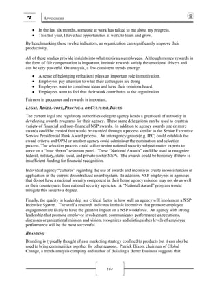 7 APPENDICES
164
• In the last six months, someone at work has talked to me about my progress.
• This last year, I have had opportunities at work to learn and grow.
By benchmarking these twelve indicators, an organization can significantly improve their
productivity.
All of these studies provide insights into what motivates employees. Although money rewards in
the form of fair compensation is important, intrinsic rewards satisfy the emotional drivers and
can be very powerful. On analysis, a few consistent trends emerge.
• A sense of belonging (tribalism) plays an important role in motivation.
• Employees pay attention to what their colleagues are doing
• Employees want to contribute ideas and have their opinions heard.
• Employees want to feel that their work contributes to the organization
Fairness in processes and rewards is important.
LEGAL, REGULATORY, PRACTICAL OR CULTURAL ISSUES
The current legal and regulatory authorities delegate agency heads a great deal of authority in
developing awards programs for their agency. These same delegations can be used to create a
variety of financial and non-financial NSP awards. In addition to agency awards one or more
awards could be created that would be awarded through a process similar to the Senior Executive
Service Presidential Rank Award process. An interagency group (e.g. IPC) could establish the
award criteria and OPM or another agency could administer the nomination and selection
process. The selection process could utilize senior national security subject matter experts to
serve on a “blue ribbon” selection panel. These “National Awards” could be used to recognize
federal, military, state, local, and private sector NSPs. The awards could be honorary if there is
insufficient funding for financial recognition.
Individual agency “cultures” regarding the use of awards and incentives create inconsistencies in
application in the current decentralized award system. In addition, NSP employees in agencies
that do not have a national security component in their home agency mission may not do as well
as their counterparts from national security agencies. A “National Award” program would
mitigate this issue to a degree.
Finally, the quality in leadership is a critical factor in how well an agency will implement a NSP
Incentive System. The staff’s research indicates intrinsic incentives that promote employee
engagement are likely to have the greatest impact on a NSP workforce. An agency with strong
leadership that promote employee involvement, communicates performance expectations,
discusses organizational mission and vision, recognizes and distinguishes levels of employee
performance will be the most successful.
BRANDING
Branding is typically thought of as a marketing strategy confined to products but it can also be
used to bring communities together for other reasons. Patrick Dixon, chairman of Global
Change, a trends analysis company and author of Building a Better Business suggests that
 