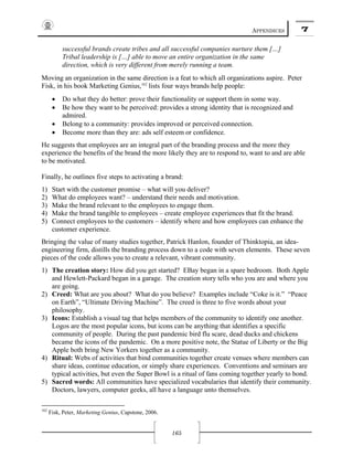 APPENDICES 7
165
successful brands create tribes and all successful companies nurture them […]
Tribal leadership is […] able to move an entire organization in the same
direction, which is very different from merely running a team.
Moving an organization in the same direction is a feat to which all organizations aspire. Peter
Fisk, in his book Marketing Genius,162
lists four ways brands help people:
• Do what they do better: prove their functionality or support them in some way.
• Be how they want to be perceived: provides a strong identity that is recognized and
admired.
• Belong to a community: provides improved or perceived connection.
• Become more than they are: ads self esteem or confidence.
He suggests that employees are an integral part of the branding process and the more they
experience the benefits of the brand the more likely they are to respond to, want to and are able
to be motivated.
Finally, he outlines five steps to activating a brand:
1) Start with the customer promise – what will you deliver?
2) What do employees want? – understand their needs and motivation.
3) Make the brand relevant to the employees to engage them.
4) Make the brand tangible to employees – create employee experiences that fit the brand.
5) Connect employees to the customers – identify where and how employees can enhance the
customer experience.
Bringing the value of many studies together, Patrick Hanlon, founder of Thinktopia, an idea-
engineering firm, distills the branding process down to a code with seven elements. These seven
pieces of the code allows you to create a relevant, vibrant community.
1) The creation story: How did you get started? EBay began in a spare bedroom. Both Apple
and Hewlett-Packard began in a garage. The creation story tells who you are and where you
are going.
2) Creed: What are you about? What do you believe? Examples include “Coke is it.” “Peace
on Earth”, “Ultimate Driving Machine”. The creed is three to five words about your
philosophy.
3) Icons: Establish a visual tag that helps members of the community to identify one another.
Logos are the most popular icons, but icons can be anything that identifies a specific
community of people. During the past pandemic bird flu scare, dead ducks and chickens
became the icons of the pandemic. On a more positive note, the Statue of Liberty or the Big
Apple both bring New Yorkers together as a community.
4) Ritual: Webs of activities that bind communities together create venues where members can
share ideas, continue education, or simply share experiences. Conventions and seminars are
typical activities, but even the Super Bowl is a ritual of fans coming together yearly to bond.
5) Sacred words: All communities have specialized vocabularies that identify their community.
Doctors, lawyers, computer geeks, all have a language unto themselves.
162
Fisk, Peter, Marketing Genius, Capstone, 2006.
 
