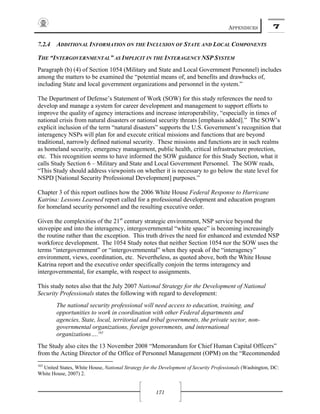 APPENDICES 7
171
7.2.4 ADDITIONAL INFORMATION ON THE INCLUSION OF STATE AND LOCAL COMPONENTS
THE “INTERGOVERNMENTAL” AS IMPLICIT IN THE INTERAGENCY NSP SYSTEM
Paragraph (b) (4) of Section 1054 (Military and State and Local Government Personnel) includes
among the matters to be examined the “potential means of, and benefits and drawbacks of,
including State and local government organizations and personnel in the system.”
The Department of Defense’s Statement of Work (SOW) for this study references the need to
develop and manage a system for career development and management to support efforts to
improve the quality of agency interactions and increase interoperability, “especially in times of
national crisis from natural disasters or national security threats [emphasis added].” The SOW’s
explicit inclusion of the term “natural disasters” supports the U.S. Government’s recognition that
interagency NSPs will plan for and execute critical missions and functions that are beyond
traditional, narrowly defined national security. These missions and functions are in such realms
as homeland security, emergency management, public health, critical infrastructure protection,
etc. This recognition seems to have informed the SOW guidance for this Study Section, what it
calls Study Section 6 – Military and State and Local Government Personnel. The SOW reads,
“This Study should address viewpoints on whether it is necessary to go below the state level for
NSPD [National Security Professional Development] purposes.”
Chapter 3 of this report outlines how the 2006 White House Federal Response to Hurricane
Katrina: Lessons Learned report called for a professional development and education program
for homeland security personnel and the resulting executive order.
Given the complexities of the 21st
century strategic environment, NSP service beyond the
stovepipe and into the interagency, intergovernmental “white space” is becoming increasingly
the routine rather than the exception. This truth drives the need for enhanced and extended NSP
workforce development. The 1054 Study notes that neither Section 1054 nor the SOW uses the
terms “intergovernment” or “intergovernmental” when they speak of the “interagency”
environment, views, coordination, etc. Nevertheless, as quoted above, both the White House
Katrina report and the executive order specifically conjoin the terms interagency and
intergovernmental, for example, with respect to assignments.
This study notes also that the July 2007 National Strategy for the Development of National
Security Professionals states the following with regard to development:
The national security professional will need access to education, training, and
opportunities to work in coordination with other Federal departments and
agencies, State, local, territorial and tribal governments, the private sector, non-
governmental organizations, foreign governments, and international
organizations….165
The Study also cites the 13 November 2008 “Memorandum for Chief Human Capital Officers”
from the Acting Director of the Office of Personnel Management (OPM) on the “Recommended
165
United States, White House, National Strategy for the Development of Security Professionals (Washington, DC:
White House, 2007) 2.
 