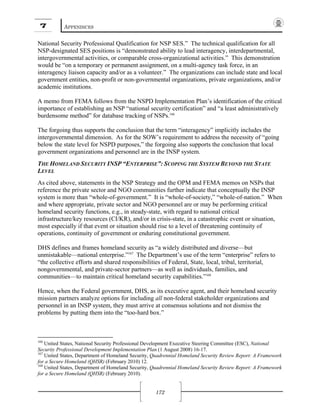 7 APPENDICES
172
National Security Professional Qualification for NSP SES.” The technical qualification for all
NSP-designated SES positions is “demonstrated ability to lead interagency, interdepartmental,
intergovernmental activities, or comparable cross-organizational activities.” This demonstration
would be “on a temporary or permanent assignment, on a multi-agency task force, in an
interagency liaison capacity and/or as a volunteer.” The organizations can include state and local
government entities, non-profit or non-governmental organizations, private organizations, and/or
academic institutions.
A memo from FEMA follows from the NSPD Implementation Plan’s identification of the critical
importance of establishing an NSP “national security certification” and “a least administratively
burdensome method” for database tracking of NSPs.166
The forgoing thus supports the conclusion that the term “interagency” implicitly includes the
intergovernmental dimension. As for the SOW’s requirement to address the necessity of “going
below the state level for NSPD purposes,” the forgoing also supports the conclusion that local
government organizations and personnel are in the INSP system.
THE HOMELAND SECURITY INSP “ENTERPRISE”: SCOPING THE SYSTEM BEYOND THE STATE
LEVEL
As cited above, statements in the NSP Strategy and the OPM and FEMA memos on NSPs that
reference the private sector and NGO communities further indicate that conceptually the INSP
system is more than “whole-of-government.” It is “whole-of-society,” “whole-of-nation.” When
and where appropriate, private sector and NGO personnel are or may be performing critical
homeland security functions, e.g., in steady-state, with regard to national critical
infrastructure/key resources (CI/KR), and/or in crisis-state, in a catastrophic event or situation,
most especially if that event or situation should rise to a level of threatening continuity of
operations, continuity of government or enduring constitutional government.
DHS defines and frames homeland security as “a widely distributed and diverse—but
unmistakable—national enterprise.”167
The Department’s use of the term “enterprise” refers to
“the collective efforts and shared responsibilities of Federal, State, local, tribal, territorial,
nongovernmental, and private-sector partners—as well as individuals, families, and
communities—to maintain critical homeland security capabilities.”168
Hence, when the Federal government, DHS, as its executive agent, and their homeland security
mission partners analyze options for including all non-federal stakeholder organizations and
personnel in an INSP system, they must arrive at consensus solutions and not dismiss the
problems by putting them into the “too-hard box.”
166
United States, National Security Professional Development Executive Steering Committee (ESC), National
Security Professional Development Implementation Plan (1 August 2008) 16-17.
167
United States, Department of Homeland Security, Quadrennial Homeland Security Review Report: A Framework
for a Secure Homeland (QHSR) (February 2010) 12.
168
United States, Department of Homeland Security, Quadrennial Homeland Security Review Report: A Framework
for a Secure Homeland (QHSR) (February 2010).
 
