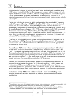 7 APPENDICES
174
5, Management of Domestic Incidents] requires all Federal departments and agencies to adopt
NIMS and use it in their individual incident management programs and activities, as well as in
support of all actions taken to assist State, tribal and local governments. The directive requires
Federal departments and agencies to make adoption of NIMS by State, tribal and local
organizations a condition for Federal preparedness assistance (through grants, contracts and other
activities).”173
The decision to begin execution of the NSPD Implementation Plan using the DHS Transition
Incident Management Training with FEMA’s three-hour NRF training module and other such
tools to train the Federal SES level during the 2008 presidential transition illustrates the
foundational—though short of comprehensive—importance of the NRF and by extension NIMS
for homeland security enterprise cadre NSPs. With regard to identifying for INSP professional
development personnel serving at the local level, it must be acknowledged that not all
jurisdictions or communities of practice will have to capacity or want to participate equally. As
stated above, a rural jurisdiction with a small population and no meaningful CI/KR assets will
not see an NSP cost-benefit as will a UASI jurisdiction.
To account for the varied assessments by local jurisdictions on the capacity, need and level of
their participation in NSP professional development, the homeland security INSP system may
have to function with a decentralized structure with bottom-up processes, more appropriately
facilitated at the regional level.
The non-federal INSP system will not necessarily consist of a permanent cadre of homeland
security NSPs. More workable might be a designation, e.g., analogous to a fire fighter’s Red
Card.174
Professional qualification may need to entail some sort of renewal regime, e.g., as with
the widely familiar certification for cardio-pulmonary resuscitation (CPR). For example, those
law enforcement, emergency management, public health, etc. personnel who reassign from an
NSP to a non-NSP position, e.g., in an organization having only secondary/collateral homeland
security missions or functions, might not retain their NSP designation.
State and local jurisdictions tend to see NSPs in terms of positions rather than personnel. As
such, the intergovernmental dimension of the INSP system would be a hybrid—person- and
position-based. NSP professional development must account for different certification,
credentialing, professional qualification and/or accreditation regimes by state and by discipline.
As such, the Federal government will not be able to “mandate” NSP professional requirements.
The homeland security INSP system will have to include a means for establishing, where
necessary, professional boards to benchmark the setting of professional standards for NSP
qualifications.
173
United States, Department of Homeland Security, National Incident Management System (Washington, DC: GPO
2008) 3, accessed October 2010 http://www.fema.gov/pdf/emergency/nims/NIMS_core.pdf.
174
Before a wildland firefighter can assume duty, he/she must earn a Red Card, issued by the National Wildfire
Coordinating Group. Red Cards offer information about the firefighter and his/her level of training.
 