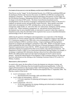 APPENDICES 7
175
FACTORING INTELLIGENCE INTO THE HOMELAND SECURITY INSP ENTERPRISE
Nine/Eleven was the “trigger” for the Homeland Security Act of 2002 that established DHS and
the Intelligence Reform and Terrorism Prevention Act (IRTPA) of 2004 that reconfigured the
intelligence community. The Hurricane Katrina preparedness and response was the trigger for
the Post-Katrina Emergency Management Reform Act of 2006 and Executive Order 13434 with
its charge to develop an NSP system. The thrust of post-Katrina homeland security
reconfigurations was the elevation of emergency management priorities relative to the post-9/11
emphasis on national security and specifically counter-terrorism. Many parallel career-path
tracks lead to development of an NSP, including those, on the one hand, for emergency
management, public health, etc. and on the other, law enforcement, intelligence and the military,
to name a few. Where emergency management, etc. and national security professional
development may be seen as parallel tracks, at some point in a person’s career they conjoin as
homeland security where the individual will be required to have access to classified information
and knowledge of the IC and its processes.
Addressing the question of intelligence and reorganization was a main focus of the National
Commission on Terrorist Attacks Upon the United States. Created by Congress in late-2002, the
9/11 Commission reported in July 2004 with a core recommendation to establish a director of
national intelligence (DNI) to coordinate sharing. Congress had begun offering legislative
proposals to reorganize the intelligence community in June 2002. IRTPA was the final version,
which established the DNI, the Office of the Director of National Intelligence (ODNI) and the
National Counterterrorism Center (NCTC). IRTPA also provided for implementation of an
Information Sharing Environment (ICE) Plan across Federal, state and local jurisdictions. The
Department of Justice’s (DOJ’s) Law Enforcement Information Sharing Program, for example, is
its strategy to implement ISE information sharing to those-level law enforcement partners.
IRTPA also addressed the need to provide improved education for the IC and its mission
partners. Among the Federal Bureau of Investigation’s (FBI’s) training initiatives for state and
local law enforcement are the offerings at the Combating Terrorism Center (CTC) at the U.S.
Military Academy.
PROFESSIONAL DEVELOPMENT
As noted in this report, the three pillars of career development are education, training, and
experience. DHS is following a four-level model for professional qualification. In their 30
August 2010 presentation to the Executive Order 13434 Interagency Policy Committee (IPC),
DHS officials referenced the DHS NSP Workforce Development Plan of 1 September 2008. The
Plan has a matrix of four levels:
• Level 1 (Awareness)—GS-1/9
o Threshold/baseline knowledge, skills and abilities (KSA)
• Level 2 (Basic & Intermediate)—GS-9/12
o 3-10 years experience for planning and interagency exposure via training and
education
• Level 3 (Advanced)—GS-12/15
o 10-20 years experience for strategic thinking and critical analysis to attain and
maintain “NSP Qualification.”
 