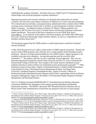 7 APPENDICES
180
establishing the academic discipline. Elsewhere that year, CDHS listed 271 homeland security-
related degree and certificate programs as partner institutions.181
Ongoing assessments and external evaluations are designed and conducted by an outside
evaluator, who also does a post-degree evaluation of students two or more years past graduation.
The evaluation process includes a conceptual pretest, administered when a student enters CHDS,
on-going course evaluations while he/she is enrolled, an end-of-program evaluation, and post-
degree evaluation. An additional impact evaluation for Master’s Degree graduates was
conducted in 2007 by Pace University’s Criminal Justice and Security Chairman to determine
alumni satisfaction. The results of the Ryan evaluation are on the CHDS Web Site at
www.chds.us. As an indicator of the impact of the thesis program, the CHDS 2002-2008 report
lists some, which have had notable impact and their impacts, as well as a comprehensive list of
attendees and their thesis titles.182
The foregoing suggests that the CHDS model is a useful representative model for homeland
security education.
A May 2010 Homeland Security Affairs article points to CDHS capacity limitations. “Despite the
success of the CHDS programs, they still only serve a small segment of the homeland security
profession. Because of congressional prohibitions, the CHDS (master’s degree) program is not
available to private-sector attendees—an education gap that must be served by other
institutions.”183
The authors make the case for a regionally focused approach. They cite two
particular educational institutions, Kansas State University and the U.S. Army Command and
General Staff College (CGSC) that “have sought to fill a niche need for homeland security
graduate education in order to better serve homeland security professionals regionally.”184
Other
institutions noted are Penn State’s Master of Homeland Security in Public Health Preparedness,
Long Island University’s Homeland Security Management Institute, San Diego State
University’s Graduate Program in Homeland Security, Tulane University’s Master of
Professional Studies Homeland Security Program and Cal Poly’s partnership with the California
Emergency Management Agency for the Master’s of Professional Studies Program in Disaster
Management and Homeland Security.
The U.S. Northern Command (NORTHCOM) J7’s Homeland Security/Defense Education
Consortium (HSDEC) has attempted to find common ground and propose standardized
educational outcomes. The HSDEC-sponsored 2007 Homeland Security Education Survey
Project found “little standardization existed from one program to the next in course design,
181
Cheryl J. Polson, John M. Persyn, & O. Shawn Cupp, “Partnership in Progress: A Model for Development of a
Homeland Security Graduate Degree Program,” Homeland Security Affairs Vol. VI, No. 2, 5 May 2010, accessed
October 2010 www.hsaj.org/pages/volume6/issue2/pdfs/6.2.3.pdf, 1.
182
Center for Homeland Defense and Security, Education: The Key to Homeland Security Leadership, 2002-2008
Report (Monterey, CA: U.S. Naval Postgraduate School, Center for Homeland Defense and Security, 2009) 38-40.
183
Cheryl J. Polson, John M. Persyn, & O. Shawn Cupp, “Partnership in Progress: A Model for Development of a
Homeland Security Graduate Degree Program,” Homeland Security Affairs Vol. VI, No. 2, 5 May 2010, accessed
October 2010 www.hsaj.org/pages/volume6/issue2/pdfs/6.2.3.pdf, 5.
184
Cheryl J. Polson, John M. Persyn, & O. Shawn Cupp, “Partnership in Progress: A Model for Development of a
Homeland Security Graduate Degree Program,” Homeland Security Affairs Vol. VI, No. 2, 5 May 2010, accessed
October 2010 www.hsaj.org/pages/volume6/issue2/pdfs/6.2.3.pdf,. 4.
 