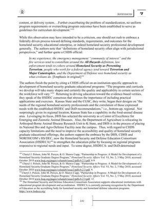 APPENDICES 7
181
content, or delivery system….Further exacerbating the problem of standardization, no uniform
program requirements or overarching program outcomes have been established to serve as
guidelines for curriculum development.”185
While this observation may have intended to be a criticism, one should not rush to embrace a
federally driven process toward defining standards, requirements, and outcomes for the
homeland security educational enterprise, or indeed homeland security professional development
generally. The authors note that “definitions of homeland security often align with jurisdictional
perspectives,” and further quote a CHDS official:
In my experience, the emergency management “community of interest” and the
fire services tend to constellate around the All Hazards definition, law
enforcement tends to cohere around Homeland Security as Preventing
Terrorism, people who work for a federal agency tend toward Terrorism and
Major Catastrophes, and the Department of Defense sees homeland security as
what civilians do. [Emphasis in original]186
The authors finish the point by citing a CHDS official on an institution-specific approach to
development of homeland security graduate educational programs: “The programs and curricula
we develop will take many shapes and certainly the quality and applicability to certain sectors of
the workforce will vary.”187
Returning to driving education toward the evidence-based verities,
they speak of the HSDEC consensus that stresses the importance of including practical
applications and exercises. Kansas State and the CGSC, they write, began their designs on “the
needs of the regional homeland security professionals and the correlation of those expressed
needs with the established HSDEC and DoD recommendations,” i.e., bottom-up, regional. Not
surprisingly given its regional location, Kansas State has a capability in the food-animal disease
area. Leveraging its focus, DHS has selected the university as a Center of Excellence for
Emerging and Zoonotic Animal Diseases. Also, the Department of Agriculture is relocating its
Arthropod-Borne Animal Disease Research Unit to K-State, and DHS is in the process of placing
its National Bio and Agro-Defense Facility near the campus. Thus, with regard to CHDS
capacity limitations and the need to improve the accessibility and quality of homeland security
graduate educational offerings, the authors support the embrace by the DHS, CDHS and
NORTHCOM’s HS/DEC, now the Homeland Security and Defense Education Consortium
Association (HSDECA)188
to strengthen the education pillar by focusing on regional programs
responsive to regional needs and input. To some degree, HSDECA- and DoD-determined
185
Cheryl J. Polson, John M. Persyn, & O. Shawn Cupp, “Partnership in Progress: A Model for Development of a
Homeland Security Graduate Degree Program,” Homeland Security Affairs Vol. VI, No. 2, 5 May 2010, accessed
October 2010 www.hsaj.org/pages/volume6/issue2/pdfs/6.2.3.pdf, 8-9.
186
Cheryl J. Polson, John M. Persyn, & O. Shawn Cupp, “Partnership in Progress: A Model for Development of a
Homeland Security Graduate Degree Program,” Homeland Security Affairs Vol. VI, No. 2, 5 May 2010, accessed
October 2010 www.hsaj.org/pages/volume6/issue2/pdfs/6.2.3.pdf, 9.
187
Cheryl J. Polson, John M. Persyn, & O. Shawn Cupp, “Partnership in Progress: A Model for Development of a
Homeland Security Graduate Degree Program,” Homeland Security Affairs Vol. VI, No. 2, 5 May 2010, accessed
October 2010 www.hsaj.org/pages/volume6/issue2/pdfs/6.2.3.pdf, 12.
188
The Homeland Security and Defense Education Consortium Association supports educational institutions with
educational program development and accreditation. HSDECA is currently pursuing recognition by the Department
of Education as the accrediting body for homeland security and homeland defense education programs.
https://www.hsdeca.org/.
 