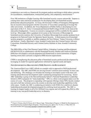 7 APPENDICES
182
competences can work as a framework for program analysis and design to help reduce concerns
for accreditation, standardization, instructional quality, and competency measurement.189
Over 300 institutions of higher learning offer homeland security courses nationwide. Impetus is
coming from states and local jurisdictions for developing their own homeland security
professional education programs. In Texas, the Governor’s Office of Emergency Management
has an executive-level program with the University of Texas that is proposing to leverage the
other universities. In addition, the Texas Department of Public Safety is developing its own
equivalent of the U.S. Army’s Command and General Staff College (CGSC) to be sited at the
state police headquarters. Courses on executive management will be available for the captain-
level up. Mississippi offers a graduate-level course at the University of Mississippi for
homeland security analysts; the University of Southern Mississippi hosts another graduate-level
program at its National Center for Spectator Sports Security. A third masters-level homeland
security program is available at satellite campuses for New Orleans’ Tulane University in Biloxi
and Jackson. Finally, Maryland’s Anne Arundel County hosts the Criminal Justice Advisory
Consortium, Homeland Security and Criminal Justice Institute at Anne Arundel Community
College.
The DHS Office of the Chief Human Capital Officer, Enterprise Learning and Development
(OCHCO-ELD) in collaboration with the Homeland Security (Studies and Analysis) Institute
(HSI) have developed a curricula alignment tool (framework) to assist institutions of higher
learning ensure their curricula is aligned to DHS mission requirements.
CHDS is strengthening the education pillar of homeland security professional development by
leveraging its model for regional applications informed by regional needs and inputs.
NON-GOVERNMENTAL ORGANIZATION (NGO) TRAINING AND DEVELOPMENT
The American Red Cross (ARC) affords an example with its approach to NGO professional
development. The ARC and FEMA are moving toward “common sector training” in mass care
and sheltering. The challenge is to broaden the training to encompass sector-wide mass care
training and professional development under a partnering arrangement for resourcing. Senior
ARC leadership is going to the Harvard Kennedy School’s National Preparedness Leadership
Initiative (NPLI) program for “meta-leadership.” NPLI is a three-week program taken over the
course of a year. The program is expanding with regional offerings where NPLI faculty conduct
one-and-a-half day seminars across the country to develop meta-leadership capabilities in the
white space. Finally, the ARC is conducting an initiative with FEMA for a mid-level, disaster
leadership professional development program for certifying local non-profits. The ARC is
training its chapter leaders in all of its 160 Red Cross regions and will expand the effort to offer
training to any non-profit leadership active in disasters.
189
Cheryl J. Polson, John M. Persyn, & O. Shawn Cupp, “Partnership in Progress: A Model for Development of a
Homeland Security Graduate Degree Program,” Homeland Security Affairs Vol. VI, No. 2, 5 May 2010: 20,
accessed October 2010 www.hsaj.org/pages/volume6/issue2/pdfs/6.2.3.pdf.
 