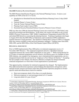 APPENDICES 7
183
THE DHS NATIONAL PLANNING COURSES
The DHS Planners Qualification Program is the National Planning Courses. It meets a core
capability for NSPs at the GS 13-15 levels.
• Introduction to Homeland Security/Homeland Defense Planning Course (3-day) (DoD
funded)
• National Planner’s Course (5-day)
• Train the Trainer National Planner Course (4-day)
• Planning Team Leader Course (TBD)
• Homeland Security/Homeland Defense Executive Planners Course (4-hour)
DHS says that since 2006 the National Planning Courses have trained over 1,200 Federal, state
and local government and NGO planners. In the future, the courses will adhere to any revised
HSPD-8 National Preparedness, NRF, NIMS, Comprehensive Preparedness Guide (CPG) 101,
and related DHS directives concerning the planning function. Tracking of graduates only began
in August 2010 when the DHS Office of Operations and Coordination (OPS) established a
registrar function to track personnel. The intention in linking these courses to EMI is to integrate
them into courses available to state and local emergency managers. Funding comes from DoD,
DHS, OPS, and the DHS Office of the Chief Human Capital Officer (OCHCO).
ROTATIONAL ASSIGNMENTS
Prior to NSPD Implementation Plan, DHS policy on rotational assignments was in a 13
November 2007 Directive. This rotational assignments directive “identified rotational
assignments between the various DHS Components as a key goal.”190
While saying that the list
of 10 types of rotational assignments was not inclusive, the directive gave six examples of intra-
DHS rotations, one example of an interagency, one to international host organizations, one to a
designated disaster field site and one for an “employee to New Orleans for Katrina.191
Excepting
the last example to New Orleans, the directive offered no examples for intergovernmental
rotational assignments to or from state or local organizations or jurisdictions.
That apparent policy orientation for rotational assignments has changed. The Implementation
Plan addressed professional experience acknowledging that departments and agencies with a
national security mission will need to tailor their professional experience programs to fit their
specific needs and offered three criteria for rotations:
• Short-term temporary detail of less than a six-month duration
• Mid-term temporary or semi-permanent detail of 6-12 months
• Long-term detail of a year of more192
190
United States, Department of Homeland Security, Rotational Assignments DHS Directive System, Directive
Number 250-01 (13 November 2007) 4, accessed October 2010
www.dhs.gov/xlibrary/assets/foia/mgmt_rotational%20assignments_md%20250-01.pdf.
191
United States, Department of Homeland Security, Rotational Assignments DHS Directive System, Directive
Number 250-01 (13 November 2007) 5-6, accessed October 2010
www.dhs.gov/xlibrary/assets/foia/mgmt_rotational%20assignments_md%20250-01.pdf.
192
United States, National Security Professional Development Executive Steering Committee (ESC), National
Security Professional Development Implementation Plan (1 August 2008) 14.
 