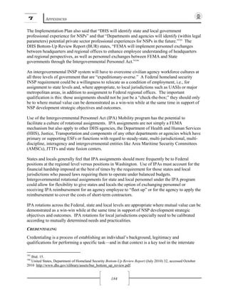 7 APPENDICES
184
The Implementation Plan also said that “DHS will identify state and local government
professional experience for NSPs” and that “Departments and agencies will identify (within legal
parameters) potential private sector professional experiences for NSPs in the future.”193
The
DHS Bottom-Up Review Report (BUR) states, “FEMA will implement personnel exchanges
between headquarters and regional offices to enhance employee understanding of headquarters
and regional perspectives, as well as personnel exchanges between FEMA and State
governments through the Intergovernmental Personnel Act.”194
An intergovernmental INSP system will have to overcome civilian agency workforce cultures at
all three levels of government that are “expeditionary-averse.” A Federal homeland security
INSP requirement could be a willingness to relocate as a condition of employment, i.e., for
assignment to state levels and, where appropriate, to local jurisdictions such as UASIs or major
metropolitan areas, in addition to assignment to Federal regional offices. The important
qualification is this: those assignments should not be just be a “check-the-box;” they should only
be to where mutual value can be demonstrated as a win-win while at the same time in support of
NSP development strategic objectives and outcomes.
Use of the Intergovernmental Personnel Act (IPA) Mobility program has the potential to
facilitate a culture of rotational assignments. IPA assignments are not simply a FEMA
mechanism but also apply to other DHS agencies, the Department of Health and Human Services
(HHS), Justice, Transportation and components of any other departments or agencies which have
primary or supporting ESFs or functions with regard to steady-state, multi-jurisdictional, multi-
discipline, interagency and intergovernmental entities like Area Maritime Security Committees
(AMSCs), JTTFs and state fusion centers.
States and locals generally feel that IPA assignments should more frequently be to Federal
positions at the regional level versus positions in Washington. Use of IPAs must account for the
financial hardship imposed at the best of times by the requirement for those states and local
jurisdictions who passed laws requiring them to operate under balanced budgets.
Intergovernmental rotational assignments for state and local personnel under the IPA program
could allow for flexibility to give states and locals the option of exchanging personnel or
receiving IPA reimbursement for an agency employee to “fleet up” or for the agency to apply the
reimbursement to cover the costs of short-term contractors.
IPA rotations across the Federal, state and local levels are appropriate where mutual value can be
demonstrated as a win-win while at the same time in support of NSP development strategic
objectives and outcomes. IPA rotations for local jurisdictions especially need to be calibrated
according to mutually determined needs and practicalities.
CREDENTIALING
Credentialing is a process of establishing an individual’s background, legitimacy and
qualifications for performing a specific task—and in that context is a key tool in the interstate
193
Ibid. 15.
194
United States, Department of Homeland Security Bottom-Up Review Report (July 2010) 32, accessed October
2010 http://www.dhs.gov/xlibrary/assets/bur_bottom_up_review.pdf.
 