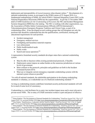 APPENDICES 7
185
deployment and interoperability of trusted resources when disaster strikes.195
Development of a
national credentialing system, as envisaged in the FEMA memo of 22 August 2010, is a
fundamental underpinning of NIMS, for which FEMA’s National Integration Center (NIC) in the
National Preparedness Directorate (NPD) has the responsibility. As per the 21 November 2008
draft of NIMS Guidelines for the Credentialing of Personnel, the NIC and Incident Management
Systems Integration (IMSI) have the tasking. The NIC is working with other organizations, e.g.,
the Association of Public-Safety Communications Officials (APCO) International’s
Telecommunications Emergency Response Taskforce and Citizen Corps, as part of its
credentialing effort. It has developed several working groups that will designate not only the
positions that should be credentialed but also the qualifications, certification, training and
educational requirements for each position.
• Incident management
• Emergency medical services
• Firefighting and hazardous materials response
• Law enforcement
• Public health/medical needs
• Public works
• Search and rescue operations196
A representative homeland security standards developer states that a national credentialing
system:
• Must be able to function within existing jurisdictional protocols, if feasible
• Deployment cannot impose an undue burden on the numerous jurisdictions at various
levels of government
• Must conform to the protocols, principles and guidelines set forth in the Incident
Command System (ICS)
• Must use or integrate current emergency responder credentialing systems with the
national system whenever possible197
“As with all national standards, the stakeholder participation in developing credentialing
standards is voluntary, as is stakeholder use of a finalized credentialing standard.”198
As long as credentialing remains undefined, homeland security professional standards will still
be in need of some level of consistency.
Credentialing is a vital facilitator for re-entry into incident impact areas and is most relevant to
private-sector NSPs. The re-entry of CI/KR restoration workers is part and parcel of effective
195
Diana Hopkins “The Development of National Standards for Credentialing,” DomPrep Journal Vol. 5 No. 8, 27
August 2010: 5-6, accessed October 2010 http://www.domesticpreparedness.com/pub/docs/DPJournalAug09.pdf.
196
Glen Rudner “Qualifications, Credentials, and the Need for Speed,” DomPrep Journal Vol. 5, No. 8, August
2009: 14-15, accessed October 2010 http://www.domesticpreparedness.com/pub/docs/DPJournalAug09.pdf.
197
Diana Hopkins “The Development of National Standards for Credentialing,” DomPrep Journal Vol. 5 No. 8, 27
August 2010: 5, accessed October 2010 http://www.domesticpreparedness.com/pub/docs/DPJournalAug09.pdf.
198
Diana Hopkins “The Development of National Standards for Credentialing,” DomPrep Journal Vol. 5 No. 8, 27
August 2010: 6, accessed October 2010 http://www.domesticpreparedness.com/pub/docs/DPJournalAug09.pdf.
 