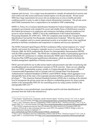7 APPENDICES
186
response and recovery. It is a major issue documented in virtually all national-level exercise and
real-world event after action and lessons learned reports over the past decade. Private-sector
NSPs have huge requirements for access into an incident area as soon as health and safety
conditions permit re-entry in order to begin critical infrastructure restoration. The private sector
and CI/KR communities have a requirement to be included in NSP credentialing.
HSPD-12, Policy for a Common Identification Standard for Federal Employees and Contractors,
mandated a government-wide standard for secure and reliable forms of identification issued by
the Federal government to its employees and contractors (including contractor employees) for
access to secure facilities. HSPD-12 led to the establishment of the Federal Information
Processing Standards 201 (FIPS 201). FIPS 201-compliant cards include the Transport Workers
Identification Card and the First Responder Authentication Credential. Where the intent of a
FIPS 201-compliant card is to ensure operational security at an incident scene, it has significant
potential to facilitate coordination and cooperation in response and recovery operations.199
The FEMA National Capital Region (NCR) Coordination Office led development of a “smart”
identity card system for emergency responder access to secure facilities in time of disaster. In
February 2006, the NCR coordinated the Winter Fox Interoperability Demonstration (WFID)
with the FIPS-compliant FRAC. The WFID also validated the ability of participating agencies to
use the FIPS 201 architecture to validate electronically NIMS and/or National Infrastructure
Protection Plan (NIPP) personnel qualification information, which are needed to facilitate the
incident management capabilities of human resource assets.200
FRACs proved useful for use in after-action reports and assessments and other inventorying and
recordkeeping and are now performance measures in NCR exercises. States are now adopting
their own FRAC credentialing systems, notably in Virginia through the Governor’s Office of
Commonwealth Preparedness and in Colorado with its Colorado State First Responder
Authentication Credential Standards (COFRAC) and COFRAC Bridge which aggregates in an
interoperable form all the state’s first responder personal attributes, qualifications and access
privileges.201
“The American National Standards Institute (ANSI) also is working at the national
level to incorporate the private sector into an effective credentialing process by using systems
similar to the interoperable FIPS 201 for controlling access by using systems similar to the
interoperable FIPS 210.”202
The nation has a cross-jurisdictional, cross-discipline need for real-time identification of
personnel from the field to the national level.
199
Glen Rudner “Qualifications, Credentials, and the Need for Speed,” DomPrep Journal Vol. 5, No. 8, August
2009: 14-15, accessed October 2010 http://www.domesticpreparedness.com/pub/docs/DPJournalAug09.pdf. .
200
Kay C. Goss “Emergency Services Credentialing: FEMA Leads the Way,” DomPrep Journal 27 Vol. 5, No. 8,
August 2009: 10-11, accessed October 2010 http://www.domesticpreparedness.com/pub/docs/DPJournalAug09.pdf.
201
The COFRAC program provides the State of Colorado with a three-tiered level of assurance (FIPS 201-
compliant, 2D barcode or open technology) that runs on the FIPS 210-compliant COFRAC Bridge to allow for
secure information sharing of credentials. Cf.
www.colofirechiefs.org/CSFCA%20Documents/COFRAC_Standard.pdf.
202
Kay C. Goss “Emergency Services Credentialing: FEMA Leads the Way,” DomPrep Journal 27 Vol. 5, No. 8,
August 2009: 11, accessed October 2010 http://www.domesticpreparedness.com/pub/docs/DPJournalAug09.pdf.
 