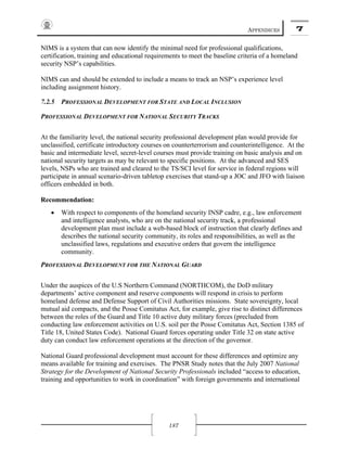 APPENDICES 7
187
NIMS is a system that can now identify the minimal need for professional qualifications,
certification, training and educational requirements to meet the baseline criteria of a homeland
security NSP’s capabilities.
NIMS can and should be extended to include a means to track an NSP’s experience level
including assignment history.
7.2.5 PROFESSIONAL DEVELOPMENT FOR STATE AND LOCAL INCLUSION
PROFESSIONAL DEVELOPMENT FOR NATIONAL SECURITY TRACKS
At the familiarity level, the national security professional development plan would provide for
unclassified, certificate introductory courses on counterterrorism and counterintelligence. At the
basic and intermediate level, secret-level courses must provide training on basic analysis and on
national security targets as may be relevant to specific positions. At the advanced and SES
levels, NSPs who are trained and cleared to the TS/SCI level for service in federal regions will
participate in annual scenario-driven tabletop exercises that stand-up a JOC and JFO with liaison
officers embedded in both.
Recommendation:
• With respect to components of the homeland security INSP cadre, e.g., law enforcement
and intelligence analysts, who are on the national security track, a professional
development plan must include a web-based block of instruction that clearly defines and
describes the national security community, its roles and responsibilities, as well as the
unclassified laws, regulations and executive orders that govern the intelligence
community.
PROFESSIONAL DEVELOPMENT FOR THE NATIONAL GUARD
Under the auspices of the U.S Northern Command (NORTHCOM), the DoD military
departments’ active component and reserve components will respond in crisis to perform
homeland defense and Defense Support of Civil Authorities missions. State sovereignty, local
mutual aid compacts, and the Posse Comitatus Act, for example, give rise to distinct differences
between the roles of the Guard and Title 10 active duty military forces (precluded from
conducting law enforcement activities on U.S. soil per the Posse Comitatus Act, Section 1385 of
Title 18, United States Code). National Guard forces operating under Title 32 on state active
duty can conduct law enforcement operations at the direction of the governor.
National Guard professional development must account for these differences and optimize any
means available for training and exercises. The PNSR Study notes that the July 2007 National
Strategy for the Development of National Security Professionals included “access to education,
training and opportunities to work in coordination” with foreign governments and international
 