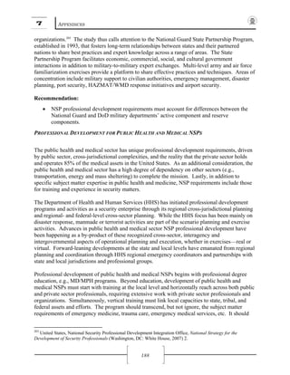 7 APPENDICES
188
organizations.203
The study thus calls attention to the National Guard State Partnership Program,
established in 1993, that fosters long-term relationships between states and their partnered
nations to share best practices and expert knowledge across a range of areas. The State
Partnership Program facilitates economic, commercial, social, and cultural government
interactions in addition to military-to-military expert exchanges. Multi-level army and air force
familiarization exercises provide a platform to share effective practices and techniques. Areas of
concentration include military support to civilian authorities, emergency management, disaster
planning, port security, HAZMAT/WMD response initiatives and airport security.
Recommendation:
• NSP professional development requirements must account for differences between the
National Guard and DoD military departments’ active component and reserve
components.
PROFESSIONAL DEVELOPMENT FOR PUBLIC HEALTH AND MEDICAL NSPS
The public health and medical sector has unique professional development requirements, driven
by public sector, cross-jurisdictional complexities, and the reality that the private sector holds
and operates 85% of the medical assets in the United States. As an additional consideration, the
public health and medical sector has a high degree of dependency on other sectors (e.g.,
transportation, energy and mass sheltering) to complete the mission. Lastly, in addition to
specific subject matter expertise in public health and medicine, NSP requirements include those
for training and experience in security matters.
The Department of Health and Human Services (HHS) has initiated professional development
programs and activities as a security enterprise through its regional cross-jurisdictional planning
and regional- and federal-level cross-sector planning. While the HHS focus has been mainly on
disaster response, manmade or terrorist activities are part of the scenario planning and exercise
activities. Advances in public health and medical sector NSP professional development have
been happening as a by-product of these recognized cross-sector, interagency and
intergovernmental aspects of operational planning and execution, whether in exercises—real or
virtual. Forward-leaning developments at the state and local levels have emanated from regional
planning and coordination through HHS regional emergency coordinators and partnerships with
state and local jurisdictions and professional groups.
Professional development of public health and medical NSPs begins with professional degree
education, e.g., MD/MPH programs. Beyond education, development of public health and
medical NSPs must start with training at the local level and horizontally reach across both public
and private sector professionals, requiring extensive work with private sector professionals and
organizations. Simultaneously, vertical training must link local capacities to state, tribal, and
federal assets and efforts. The program should transcend, but not ignore, the subject matter
requirements of emergency medicine, trauma care, emergency medical services, etc. It should
203
United States, National Security Professional Development Integration Office, National Strategy for the
Development of Security Professionals (Washington, DC: White House, 2007) 2.
 