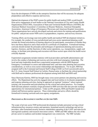 APPENDICES 7
189
focus the development of NSPs on the enterprise functions that will be necessary for adequate
preparedness and effective response and recovery.
Optimal development of the INSP system for public health and medical NSPs would benefit
from active engagement of such bodies as the National Association of City and County Health
Organizations (NACCHO), Association of State and Territorial Health Officers (ASTHO), the
American Medical Association’s Committee on Disaster Medicine, American Osteopathic
Association, American College of Emergency Physicians and American Hospital Association.
These organizations have actively developed curricula and criteria for training and qualifications
for public- and private-sector NSPs active in preparedness, response, and recovery missions.
Training efforts can leverage near-term public health and medical NSP development initiatives.
For example, the conduct of cross-jurisdictional and cross-sector operational planning could
include the formal articulation of learning objectives for participants, assessment of whether they
have met those objectives and a final award of a certificate of completion. Formalized training
curricula should include the principles and techniques of operational planning and execution,
logistics, forensics, and the functions of other sector operations, e.g., transportation, supply and
energy, to facilitate joint planning and execution with those sectors upon which the health sector
critically depends.
Experiential assignments include rotations with local providers and health administrators and
involve the conduct of planning and exercise activities with local emergency leadership. The
local and state leadership should have experiential assignments with the HHS Regional
Emergency Coordinators to assess and understand intra- and inter-state planning and execution
considerations, as well as cross-sector relationships and dependencies. For its part, HHS has
assigned staff to the Command and General Staff College (CGSC) at Fort Leavenworth and to
the U.S. Army General Staff School in Carlisle, Pennsylvania, to facilitate the critical partnership
with DoD and to enhance professional development among both DoD and HHS staff.
Since Hurricane Katrina, HHS has brought many cross-sector partners into planning and exercise
efforts. The Department has actively engaged state and local entities in its disaster preparedness
and response planning activities, basing its approach on regional “jointness” where regional
training, risk assessment and joint planning are the critical and central practices. For example,
DoD and state planners routinely assign personnel to HHS activities that also provide exchange
opportunities for international partners. Under an IPA program, HHS and Health Canada have
rotated staff between partner agencies. These relationships and active efforts should be
formalized in training curricula and cross-agency assignments.
PROFESSIONAL DEVELOPMENT FOR PRIVATE SECTOR NSPS
The scope of private sector NSP professional development includes personnel serving critical
infrastructure/key resources owners and operators, homeland security technology and service
providers, other homeland security business stakeholders operating at the UASI- and state-levels
and regional academic and research innovation centers. NIMS and NRF address the role of the
private sector in readiness and incident management very extensively. The NRF includes
 