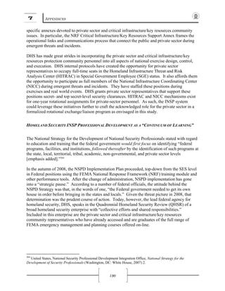 7 APPENDICES
190
specific annexes devoted to private sector and critical infrastructure/key resources community
issues. In particular, the NRF Critical Infrastructure/Key Resources Support Annex frames the
operational links and communications process that connect the public and private sector during
emergent threats and incidents.
DHS has made great strides in incorporating the private sector and critical infrastructure/key
resources protection community personnel into all aspects of national exercise design, control,
and execution. DHS internal protocols have created the opportunity for private sector
representatives to occupy full-time seats in the Homeland Infrastructure Threat and Risk
Analysis Center (HITRAC) in Special Government Employee (SGE) status. It also affords them
the opportunity to participate as full members of the National Infrastructure Coordinating Center
(NICC) during emergent threats and incidents. They have staffed these positions during
exercises and real world events. DHS grants private sector representatives that support these
positions secret- and top secret-level security clearances. HITRAC and NICC mechanisms exist
for one-year rotational assignments for private-sector personnel. As such, the INSP system
could leverage these initiatives further to craft the acknowledged role for the private sector in a
formalized rotational exchange/liaison program as envisaged in this study.
HOMELAND SECURITY INSP PROFESSIONAL DEVELOPMENT AS A “CONTINUUM OF LEARNING”
The National Strategy for the Development of National Security Professionals stated with regard
to education and training that the federal government would first focus on identifying “federal
programs, facilities, and institutions, followed thereafter by the identification of such programs at
the state, local, territorial, tribal, academic, non-governmental, and private sector levels
[emphasis added].”204
In the autumn of 2008, the NSPD Implementation Plan proceeded, top-down from the SES level
in Federal positions using the FEMA National Response Framework (NRF) training module and
other performance tools. After the change of administration, NSPD implementation has gone
into a “strategic pause.” According to a number of federal officials, the attitude behind the
NSPD Strategy was that, in the words of one, “the Federal government needed to get its own
house in order before bringing in the states and locals.” Given the threat picture in 2008, that
determination was the prudent course of action. Today, however, the lead federal agency for
homeland security, DHS, speaks in the Quadrennial Homeland Security Review (QHSR) of a
broad homeland security enterprise with “collective efforts and shared responsibilities.”
Included in this enterprise are the private sector and critical infrastructure/key resources
community representatives who have already accessed and are graduates of the full range of
FEMA emergency management and planning courses offered on-line.
204
United States, National Security Professional Development Integration Office, National Strategy for the
Development of Security Professionals (Washington, DC: White House, 2007) 2.
 