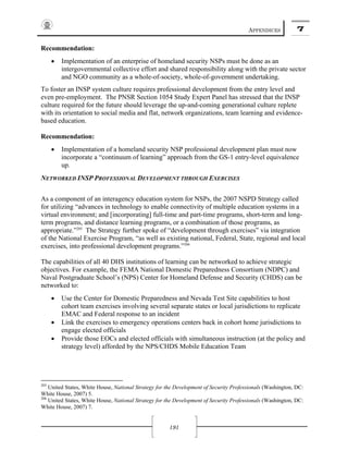 APPENDICES 7
191
Recommendation:
• Implementation of an enterprise of homeland security NSPs must be done as an
intergovernmental collective effort and shared responsibility along with the private sector
and NGO community as a whole-of-society, whole-of-government undertaking.
To foster an INSP system culture requires professional development from the entry level and
even pre-employment. The PNSR Section 1054 Study Expert Panel has stressed that the INSP
culture required for the future should leverage the up-and-coming generational culture replete
with its orientation to social media and flat, network organizations, team learning and evidence-
based education.
Recommendation:
• Implementation of a homeland security NSP professional development plan must now
incorporate a “continuum of learning” approach from the GS-1 entry-level equivalence
up.
NETWORKED INSP PROFESSIONAL DEVELOPMENT THROUGH EXERCISES
As a component of an interagency education system for NSPs, the 2007 NSPD Strategy called
for utilizing “advances in technology to enable connectivity of multiple education systems in a
virtual environment; and [incorporating] full-time and part-time programs, short-term and long-
term programs, and distance learning programs, or a combination of those programs, as
appropriate.”205
The Strategy further spoke of “development through exercises” via integration
of the National Exercise Program, “as well as existing national, Federal, State, regional and local
exercises, into professional development programs.”206
The capabilities of all 40 DHS institutions of learning can be networked to achieve strategic
objectives. For example, the FEMA National Domestic Preparedness Consortium (NDPC) and
Naval Postgraduate School’s (NPS) Center for Homeland Defense and Security (CHDS) can be
networked to:
• Use the Center for Domestic Preparedness and Nevada Test Site capabilities to host
cohort team exercises involving several separate states or local jurisdictions to replicate
EMAC and Federal response to an incident
• Link the exercises to emergency operations centers back in cohort home jurisdictions to
engage elected officials
• Provide those EOCs and elected officials with simultaneous instruction (at the policy and
strategy level) afforded by the NPS/CHDS Mobile Education Team
205
United States, White House, National Strategy for the Development of Security Professionals (Washington, DC:
White House, 2007) 5.
206
United States, White House, National Strategy for the Development of Security Professionals (Washington, DC:
White House, 2007) 7.
 