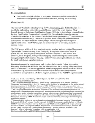 7 APPENDICES
192
Recommendation:
• Find creative network solutions to incorporate the entire homeland security INSP
professional development system to include education, training, and exercising.
CREDENTIALING
The National Wildfire Coordinating Group (NWCG) (www.nwcg.gov) Red Card system is a
model of a credentialing entity independent of federal control that is self-funding. More
formally known as the Incident Qualifications System (IQS), the system is being expanded to the
Incident Qualifications Credentialing System (IQCS). When linked with another existing
NWCG software known as the Resource Ordering and Status System (ROSS)207
, IQS enables the
wildland fire community to (a) know who is qualified within that system; (b) monitor their
qualifications and whether they are current; and (c) actually track personnel assigned to
operational theaters. The NWCG system can and should serve as a working model for a
national system.
The INSP system will benefit from a national registry based on National Incident Management
System (NIMS) resource typing for the Emergency Management Assistance Compacts
(EMACs)208
and the Emergency Management Assistance Program.209
Still needed is an
enhanced, multi-discipline, multi-jurisdiction registry for credentialing and human capital
management particularly in crisis-state, e.g., for EMAC mission assignment numbers, but also
for steady-state human capital application.
Consideration should be given to using such a registry by leveraging Federal Information
Processing Standards (FIPS) 201 for state and local personnel and extending it to private-sector
and NGO personnel210
, as may be appropriate. DHS has engaged the private sector and critical
infrastructure/key resources communities in the Voluntary Private Sector Preparedness
Accreditation and Certification (PS-Prep) program, mandated by the PKEMRA legislation and
207
Cf. About Ross, Resource Ordering and Status System, July 2009, accessed October 2010
http://ross.nwcg.gov/aboutross.html. .
208
The Emergency Management Assistance Compact (EMAC) is administered by the National Emergency
Management Association (NEMA). In 1996, Congress ratified the EMAC as law making it the first ratified national
disaster compact since the Civil Defense Compact of 1950. EMACs cover many of the issues associated with
deployed emergency personnel such as licensing, credentialing, liability, workers compensation and reimbursement.
209
The Emergency Management Accreditation Program (EMAP), an independent non-profit organization, is a
standard-based voluntary assessment and peer review accreditation process for government programs responsible for
coordinating prevention, mitigation, preparedness, response and recovery activities for natural and human-caused
disasters. Accreditation is based on compliance with collaboratively developed national standards, the Emergency
Management Standard by EMAP. Accreditation is open to all states, territories, and local government emergency
management programs.
210
By example, HHS employs the concept for such as registry under its Emergency System for Volunteer Health
Professionals (ESAR-VP) program. Another example is the COFRAC program provided by the State of Colorado.
COFRAC is a system with a three-tiered level of assurance (FIPS 201-compliant, 2D barcode or open technology)
that runs on the FIPS 210-compliant COFRAC Bridge to allow for secure information sharing of credentials. Cf.
Michael Locatis, Colorado State First Responder Authentication Credential Standards, Reference 07-200,
Governor’s Office of Information Technology, 2008, accessed October 2010
http://www.colofirechiefs.org/CSFCA%20Documents/COFRAC_Standard.pdf.
 