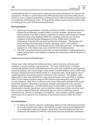APPENDICES 7
193
recommended by the 9/11 Commission to improve private sector preparedness for disasters and
emergencies. PS-Prep is a partnership between DHS and the private sector that enables private
entities to receive emergency preparedness certification from a DHS accreditation system created
in coordination with the private sector. PS-Prep affords another program with potential leverage
for tracking private sector NSP personnel qualifications.
Recommendation:
• Employing existing databases, including or building on FEMA’s National Credentialing
Program (in development), conduct a study to convene all public- and private-sector
mission partners in an effort to build a comprehensive national system based on a Federal
Information Processing Standards (FIPS) 201-compliant architecture for electronic
validation of National Incident Management System (NIMS) and/or National
Infrastructure Protection Plan personnel qualification information. This program will
enable tracking and inventorying of training, education, exercise, and rotational
assignment information for all homeland security INSP cadre personnel. All appropriate
organizations at the federal, state, local, and tribal levels should participate.
• The INSP system Board should consult with the National Wildfire Coordinating Group to
explore the possibility of the adapting or adopting the credentialing model for broader use
among NSPs.
CREDENTIALING FOR LAW ENFORCEMENT
Federal, state, tribal, and local law enforcement has a need for real-time verification and
validation of security clearances and permissions. This need could be met by a classified
credentialing database housed in FBI Headquarters that could (a) be modeled on and (b) provide
reciprocity guidance and a secure bridge to other similar classified databases such as DoD’s Joint
Personnel Adjudication System (JPAS) and the IC’s Scattered Castles, for the purpose only of
coordinating policy and passing clearance information when necessary. This database could
include data on state, local and tribal law enforcement personnel who (1) are NSPs or candidate
NSPs, (2) have begun to progress along an NSP education and training track and (3) hold
security clearances. State, local, or tribal law enforcement NSPs and/or candidate NSPs would
permit their clearance information to be housed, managed, and maintained in this classified
database at FBI Headquarters. All FBI Field Divisions would be able to access this database
electronically to identify cleared state, local, or tribal law enforcement officers when they need
them to assist or support Federal law enforcement agencies who are conducting sensitive
counterterrorism, criminal, or intelligence investigations. Such assistance could be employed
either to prevent or respond to acts of domestic or international terrorism within the United
States.
Recommendation:
• To address the need for a domestic credentialing database for law enforcement personnel,
the executive branch and Congress will establish a program with an annual appropriation
for an independent authority to manage a stand-alone, classified, database for real-time
verification and validation of NSP law enforcement personnel qualification information,
 