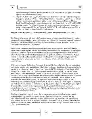 7 APPENDICES
194
clearances and permissions. Further, the FBI will be designated as the agency to manage,
operate, and maintain this database.
• The PNSR study team suggests that every state should have a law enforcement program
manager to interface with the FBI regarding the above clearances. State police or similar
state law enforcement agencies should be vested with this responsibility, and federal
funds should be allocated to ensure that each state has the capability to work with the FBI
in this program. The office of the state law enforcement program manager would serve
as the entity responsible for working with the FBI’s NSP credentialing program office as
it relates to state-, local- and tribal-level clearances.
BENCHMARKING GUIDELINES FOR VOLUNTARY NATIONAL STANDARDS FOR CREDENTIALS
The federal government will have a difficult time trying to integrate existing standards systems
into a single national system. Most credentialing is a voluntary or consensus standard, including
those set by the National Fire Protection Association and the National Board on Fire Service
Professional Qualifications (Pro Board).
The National Fire Protection Association and Pro Board processes differ from the NWCG’s.
The NWCG system requires detailed documentation of an individual’s experience as captured in
a Position Task Book signed by an already experience/qualified practitioner in each position
before that candidate individual can be registered as qualified, a critical consideration. A great
number of individuals have certifications or certificates for completing training (some with
varying degrees of testing), but few have been validated in terms of skills, abilities and,
competencies.
With respect to using the Incident Command System (ICS) from NIMS, for the vast majority of
individuals, training incorporated in the NIMS doctrine largely does not provide any actual skills
training or development. Short of the recently published ICS Position-Specific training, all of
the other ICS courses from DHS are instructional training—not practical. According to one
NIMS trainer, “That’s one reason I am so ‘frothy’ about all this stuff. When my life is on the
line, and I ask for help, I want someone who has and can do the job, not someone who took some
classes and got certificates for their time in a chair in a classroom.” In the opinion of one
municipal law enforcement official, “A rigorous system of exercising is critical to build
proficiency if this experience gap for national ICS is ever to improve.” With regard to designing
any “national ICS systems,” he cautions, “Keep the systems simple and flexible, recognizing the
dynamics of the churn with the organizations that they seek to benefit [state and local
jurisdictions with scarce resources]. The KISS [keep it simple, stupid] principle must always be
in the forefront of system design.”
Third-party benchmarking will ensure that every mission partner discipline has appropriate
national guidance upon which to base training, education and exercise curricula and set
professional qualification standards. Among the bodies that can administer this trusted third-
party process are the American National Standards Institute (ANSI), as well as ANSI-accredited
organizations like the NFPA, Pro Board, Association of Public Safety Communication Officials
(APCO) International, etc.
 